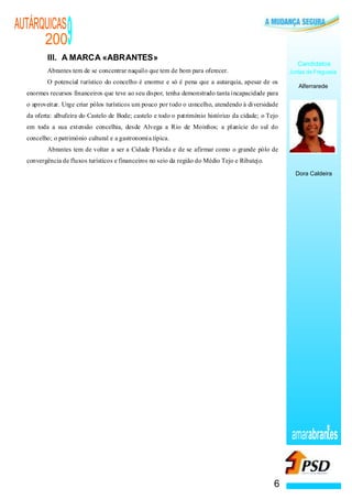 AUTÁRQUICAS
      200        9
         III. A MARCA «ABRANTES»
                                                                                                        Candidatos
         Abrantes tem de se concentrar naquilo que tem de bom para oferecer.                         Juntas de Freguesia
         O potencial turístico do concelho é enorme e só é pena que a autarquia, apesar de os
                                                                                                        Alferrarede
  enormes recursos financeiros que teve ao seu dispor, tenha demonstrado tanta incapacidade para
  o aproveitar. Urge criar pólos turísticos um pouco por todo o concelho, atendendo à diversidade
  da oferta: albufeira do Castelo de Bode; castelo e todo o património histórico da cidade; o Tejo
  em toda a sua extensão concelhia, desde Alvega a Rio de Moinhos; a planície do sul do
  concelho; o património cultural e a gastronomia típica.
         Abrantes tem de voltar a ser a Cidade Florida e de se afirmar como o grande pólo de
  convergência de fluxos turísticos e financeiros no seio da região do Médio Tejo e Ribatejo.
                                                                                                       Dora Caldeira




                                                                                                     amarabran es


                                                                                                6
 