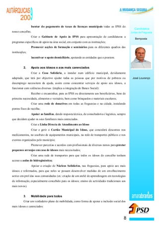 AUTÁRQUICAS
      200
                      ·
                                                                  9
                                                                  Isentar do pagamento de taxas de licenças municipais todas as IPSS do
                                                                                                                                                        Candidatos
  nosso concelho;                                                                                                                                    Juntas de Freguesia
                  ·                                               Criar o Gabinete de Apoio às IPSS para apresentação de candidaturas a
                                                                                                                                                        Bemposta
  programas específicos de apoio na área social, em conjunto com as instituições;
                              ·                                   Promover acções de formação e seminários para os diferentes quadros das
  instituições;
                          ·                                       Incentivar o apoio domiciliário, apoiando as entidades que o prestem.


            2.                                                    Apoio aos idosos e aos mais carenciados
                                      ·                           Criar a Casa Solidária, a instalar num edifício municipal, devidamente
  adaptado, que terá por objectivo ajudar todas as pessoas que por motivos de pobreza ou                                                              José Lourenço
  desemprego necessitem da ajuda, assim como concentrar serviços de apoio aos idosos, a
  funcionar com valências diversas (implica a integração do Banco Social):
                                              ·                   Receber e encaminhar, para as IPSS ou directamente aos beneficiários, bens de
  primeira necessidade, alimentos e vestuário, bem como brinquedos e materiais escolares;
                                                              ·   Criar uma rede de donativos em todas as freguesias e na cidade, instalando
  pontos fixos de recolha;
                                                      ·           Apoiar as famílias, dando resposta técnica, de consultadoria e logística, sempre
  que decidam ajudar os seus familiares mais carenciados.
                                                          ·       Criar a Linha Directa de Atendimento ao Idoso
                                                          ·       Criar e gerir o Cartão Municipal do Idoso, que concederá descontos nos
  medicamentos, no usufruto de equipamentos municipais, na rede de transportes públicos e nos
  eventos organizados pelo município;
                                                  ·               Promover parcerias e acordos com profissionais de diversos ramos para prestar
  pequenos arranjos em casa de idosos mais necessitados;
                                          ·                       Criar uma rede de transportes para que todos os idosos do concelho tenham
  acesso a aulas de hidroginástica;
                                  ·                               Apoiar a criação de Núcleos Solidários, nas freguesias, para apoio aos mais
  idosos e reformados, para que neles se possam desenvolver medidas de um envelhecimento
  activo em prol das suas comunidades (ex: criação de um ateliê de aprendizagem em tecnologias
  de informação, especialmente concebido para os idosos; ensino de actividades tradicionais aos
  mais novos).


            3.                                                    Mobilidade para todos                                                              amarabran es
            Criar um verdadeiro plano de mobilidade, como forma de apoiar a inclusão social dos
  mais idosos e carenciados:



                                                                                                                                                8
 
