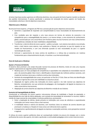 Já temos hoje boas escolas superiores em diferentes domínios, mas uma parte do Ensino Superior mantém-se distante
dos padrões internacionais. É preciso aprofundar o processo de renovação do ensino superior em função das
necessidades colectivas e não de objectivos corporativos.

Objectivos para a Mudança

Na área do Ensino Superior, o Programa do PSD visa a prossecução de quatro objectivos estruturantes:
     • Aumentar a capacidade de responder com competitividade às novas necessidades de desenvolvimento do
        país;
     • Criar condições para dar resposta a uma nova procura em termos de sectores da economia e de
        competências para a empregabilidade dos jovens e, ao mesmo tempo, a uma economia do conhecimento
        global, caracterizada por uma concorrência sem fronteiras pelos recursos humanos com mais conhecimentos
        e competências e dotados de maior mobilidade e adaptabilidade;
     • Transformar a rede de oferta de ensino superior – público e privada - num sistema mais aberto e escrutinado,
        tanto a nível interno como externo, mais autónomo e flexível, em particular no que diz respeito ao seu
        modelo de financiamento, e com uma dimensão ajustada às reais necessidades do país e à urgente
        racionalização de custos;
     • Estimular o aparecimento de novos centros de excelência e o reforço dos já existentes em matérias
        fundamentais para o desenvolvimento do país, e incentivar a sua internacionalização.


Eixos de Acção para a Mudança

Ajustar o Processo de Bolonha
O Governo deve promover uma ampla discussão nacional do processo de Bolonha, tendo em vista uma resposta
urgente e operacional aos seguintes pontos fundamentais:
     • Mudança para um novo paradigma de competências e capacidades mais adaptadas às necessidades reais do
         país e da economia global. Deve incluir a identificação e disseminação das melhores práticas nacionais, com
         criação de incentivos claros para a melhoria contínua das instituições;
     • Aumento da empregabilidade dos cursos, em particular no final do 1.º Ciclo. Deve ser feita uma identificação
         exaustiva e rigorosa dos cursos sem viabilidade na conjuntura actual;
     • Adaptação do regime jurídico das instituições de ensino superior e da rede nacional aos objectivos de
         Bolonha, nomeadamente, nas suas vertentes de pedagogia e de investigação e de ligação às empresas e às
         redes universitárias internacionais;
     • Adaptação da carreira docente aos objectivos de Bolonha e revisão do seu Estatuto.

Aumento da Empregabilidade da Oferta
Constituindo as instituições de ensino superior instrumentos eficazes de mobilidade e fixação da população, a
disponibilidade de uma rede de oferta adequada, num contexto de necessidade de racionalizar os recursos, impõe a
revisão do mapa nacional de universidades e institutos politécnicos, promovendo:
     • Evitar a duplicação de ofertas, dando primazia às instituições com cursos de referência e especializando
         instituições com menor massa crítica a nível nacional;
     • A mobilidade interna e externa de docentes, com incentivos claros no estatuto da carreira docente que
         promovam a mudança e a fixação em novas zonas com oferta de ensino superior;
     • O alargamento e aprofundamento da ligação às empresas e associações sectoriais, numa perspectiva nacional
         e regional.

O reforço do ensino superior politécnico deve ser acompanhado também da procura de sinergias com o ensino
profissional do ensino não superior, de modo a aprofundar a continuidade pedagógica entre os dois níveis de ensino.




                                                       100
 