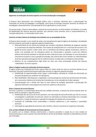 Segmentar as Instituições de Ensino Superior em Termos de Educação e Investigação


O Governo deve desenvolver uma orientação política clara e incentivos relevantes para a especialização das
instituições em termos de pedagogia e investigação, como forma de Portugal conquistar aumentos de eficácia em
investigação e desenvolvimento, racionalizando de forma significativa os custos actuais.

Ao mesmo tempo, o Governo deve adaptar o estatuto da carreira docente, em linha também com Bolonha, no sentido
da flexibilização dos diversos percursos possíveis, que valorizem novas vertentes como o empreendedorismo, a
inovação empresarial, e a intervenção social e cívica.

Construir um Novo Sistema de Avaliação mais alinhado com as necessidades do País

O Governo deve proceder a uma revisão da acção e do enquadramento legal da Agência de Avaliação e Acreditação
do Ensino Superior, garantindo os seguintes aspectos fundamentais:
     • Desenvolvimento de um sistema de avaliação que incorpore indicadores detalhados de progresso realizado
        no cumprimento dos objectivos definidos. Este sistema de avaliação deve ser a nova base de escrutínio e de
        gestão do ensino superior e deve contar com os contributos dos diversos agentes económicos, culturais e
        sociais e da sociedade civil. Os indicadores devem ser seleccionados e ajustados a partir das melhores
        práticas internacionais baseadas em aferição do valor criado para o país, com destaque no curto prazo para o
        crescimento económico e para a geração de emprego. Este sistema deve incluir também um «benckmarking»
        anual dos operadores portugueses face às melhores práticas mundiais para os indicadores seleccionados;
     • Abertura do seu enquadramento legal tendo em vista uma maior participação efectiva dos diversos
        “stakeholders” do ensino superior.

Alterar o Regime Jurídico das instituições de Ensino Superior
O regime jurídico das instituições de ensino superior deve ser revisto tendo em vista um aumento efectivo da sua
autonomia. Esta peça fundamental de governação deve acentuar os seguintes aspectos principais:
     • Simplificação da regulamentação actual, longa e uniformizadora, retirando-se o Estado da intervenção em
         processos de gestão que competem aos operadores;
     • Mais flexibilidade e liberdade para a angariação e contratualização de receitas fora do Orçamento do Estado,
         sem mecanismos inibidores da iniciativa das instituições por via de cativação dos fundos captados;
     • Contratualização com o Estado com base no novo sistema de avaliação, garantindo a prossecução dos
         objectivos delineados neste programa de uma forma sistémica e não pontual.

Rever o Estatuto da Carreira Docente
De forma a potenciar a transformação decorrente das medidas anteriores, o estatuto da carreira docente deve ser
revisto, tendo em atenção os seguintes pontos:
      • Flexibilização dos percursos de carreira possíveis, com valorização de outras dimensões que não só o ensino,
          a investigação e a publicação; Em particular, devem ser valorizadas as iniciativas relacionadas com a inovação
          empresarial, a criação de empresas e a geração de empregos de elevado valor acrescentado;
      • Facilitação da mobilidade entre universidades e institutos politécnicos e com empresas e associações
          sectoriais;
      • Valorização da capacidade de acrescentar valor científico, cultural e económico às respectivas instituições.

Criar um Novo Modelo de Financiamento do Ensino Superior
Em paralelo com as medidas referidas anteriormente, o Governo procederá à criação de um novo modelo de
financiamento para o ensino superior mais diversificado em termos de actividade e baseado no desempenho concreto
das instituições.




                                                         101
 