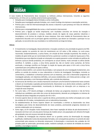 O novo modelo de financiamento deve incorporar as melhores práticas internacionais, incluindo as seguintes
componentes, em linha com as medidas anteriormente apresentadas:
    • Dotações para investigação básica limitadas a certas instituições;
    • Dotações para investigação aplicada limitadas, com «match funding» de empresas e associações sectoriais;
    • Prémios para o nível de internacionalização dos alunos e docentes e para presença em listas de referência
       internacionais;
    • Prémios para a empregabilidade dos cursos, a nível nacional e internacional;
    • Prémios para a ligação ao tecido empresarial, com resultados concretos em termos de inovação e
       desenvolvimento de produtos e serviços, medidos através do registo de novas patentes industriais e
       tecnológicas, e em termos de criação de novas empresas. Este novo modelo de financiamento deve ser
       amplamente discutido com os principais agentes económicos, que devem ser chamados a participar na sua
       aplicação, no escrutínio dos seus resultados e no melhoramento ao longo do tempo;

Ciência

     • O investimento na Investigação, Desenvolvimento e Inovação constituirá uma prioridade do governo do PSD.
       Devemos apostar no aumento do rácio de investimento em I+D sobre o PIB, embora, no curto prazo,
       recorrendo, fundamentalmente, a outras fontes, em virtude da forte restrição orçamental. No entanto, os
       modelos de apoio terão que ser reorientados de forma a potenciar e acelerar a criação de riqueza para o País.
       Entendemos que esse objectivo só pode ser alcançado se os apoios passarem a estar entrados em políticas de
       estímulo à procura (tecido produtivo), em contraponto ao actual sistema, muito centrado na oferta (tecido
       científico). É, também, a prazo, a única forma possível de, não só manter como aumentar, de forma
       acentuada, o emprego científico em Portugal. A criação de riqueza pelo apoio à I+D+i será a única forma
       sustentável para uma política de apoio à ciência;
     • O Governo deverá definir, com carácter de prioridade, e sem prejuízo de uma investigação fundamental, uma
       política no sentido de envolver os seus Laboratórios e Centros de Investigação Tecnológica, incluindo os
       universitários, a estabelecer e dinamizar parcerias com as empresas, com vista a desenvolver programas de
       investigação aplicada, com objectivos definidos, com prazos estabelecidos, com metas parciais a atingir, com
       orçamentos aprovados, e com hierarquia definida, sob o controlo das empresas;
     • As estruturas de interface com o tecido empresarial constituem uma ferramenta fundamental neste contexto
       e devem ser incentivadas e apoiadas permanentemente. Desenvolver-se-á, dentro deste contexto, o perfil do
       Professor/Investigador empreendedor, incentivando às dinâmicas de interacção com as empresas e na
       criação de novas empresas;
     • Por outro lado, a FCT deverá privilegiar a atribuição de bolsas aos programas doutorais e não de forma
       individual aos candidatos; para além dos cursos de doutoramento, devendo ser privilegiados os sistemas de
       atribuição de bolsas integradas em projectos de I+D e I+D+i.
     • O ensino superior deve ser visto como o suporte da ciência, promovendo uma melhor articulação com a rede
       de unidades de I+D criadas, nomeadamente com os Laboratórios Associados;
     • Os estabelecimentos de Ensino Superior devem ser incentivados a orientar os doutorandos nas áreas
       tecnológicas para temas de desenvolvimento de novos produtos, promovendo programas doutorais em
       estreita colaboração com as empresas;
     • Como regra, só em situações muito excepcionais, deve haver repetição de bolsas de pós-doutoramento. É
       necessário terminar com uma das piores heranças do modelo actual: uma população com altíssima formação
       pós-graduada, mas com escasso mercado de emprego;
     • As unidades de investigação das empresas devem ser os grandes centros de dinamização do emprego
       qualificado, mobilizando muitos dos doutorados formados, com consequências positivas no aumento do valor
       acrescentado pela empresa na dimensão empresarial. A dinamização e crescimento das unidades de I+D
       privadas pode ser potenciado, permitindo aceder, mediante avaliação, ao estatuto de entidades do sistema
       científico e tecnológico nacional;

                                                       102
 