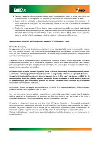 • Também a legislação sobre o mecenato deve ser revista visando agilizar e reduzir as tarefas burocráticas com
       que se defrontam os investigadores e as empresas que recebem ajudas para realizar tarefas de I&D+I.
     • Devem ainda ser valorizadas as disposições legislativas que facilitem a incorporação de investigadores do
       sector público no sector privado e que dêem uma maior valorização curricular às actividades de transferência
       de tecnologia;
     • Finalmente, há que avançar de forma clara no espaço europeu de investigação, aumentando a participação
       de empresas e centros de investigação nos programas quadro, atingindo a curto prazo o objectivo mínimo de
       captar em financiamento um valor idêntico ao peso económico do País. Entre outros factores, devemos
       apoiar as grandes linhas de investigação industrial, mediante a colaboração público-privado.


Desenvolvimento do Sistema Nacional de Saúde: Uma Saúde de Qualidade para Todos.


Os Desafios da Mudança
Portugal pode orgulhar-se hoje do posicionamento relativo do seu Sistema de Saúde a nível internacional. No entanto,
está neste momento em causa a sua sustentabilidade financeira na medida em que os seus custos têm crescido muito
acima das taxas nominais de crescimento económico. Esta tendência agravou-se na última década em consequência
do fraco crescimento económico.

O Serviço Nacional de Saúde (SNS) apresenta um descontrolo persistente de gastos públicos, estando em causa a sua
sustentabilidade. Num sector que se encontra num ciclo de mais procura, mais oferta, mais consumo e mais despesa,
potenciadas principalmente pela evolução clínica e tecnológica, mas também pela demografia (envelhecimento) e
pelas crescentes expectativas dos cidadãos.

O Serviço Nacional de Saúde, tal como hoje existe, não é, na prática, nem universal nem tendencialmente gratuito.
A oferta não é equitativa geograficamente e são crescentes as desigualdades em termos da capacidade de acesso.
Uma parte significativa do financiamento do sector da saúde (cerca de 34%, mais 3 p.p. do que em 2004) já é da
responsabilidade directa dos cidadãos, incluindo pagamentos directos de cuidados de saúde, aquisição de seguros
ou comparticipações para subsistemas, públicos ou privados, resultando numa estrutura de financiamento
incoerente e economicamente ineficiente.

Actualmente a despesa com a saúde representa cerca de 10% do PIB (6,5% para despesa pública e 3,5% para despesa
privada) e mais de 20% do Orçamento Geral do Estado.

Este é um sistema essencialmente público, em que o Estado é o principal protagonista em todas as áreas de actuação,
desde a regulação, ao financiamento e à prestação, sem fazer uma distinção clara de funções, o que reduz a
transparência do sistema e a capacidade de tomar decisões chave de forma adequada.

O sistema é disfuncional entre os seus três níveis (Primários, Hospitalar e Continuados), provocando
congestionamentos e desperdícios, sobretudo ao nível Hospitalar, por deficiente operacionalidade dos níveis a
montante e a jusante (Exemplos: idas ao hospital por não haver médico de família disponível ou permanência de
doentes em hospitais, ocupando camas de custo elevado, em vez de transitarem para cuidados continuados).
O actual modelo potencia a inexistência de responsabilização pelos resultados, sobretudo ao nível das estruturas de
prestação públicas.




                                                        103
 
