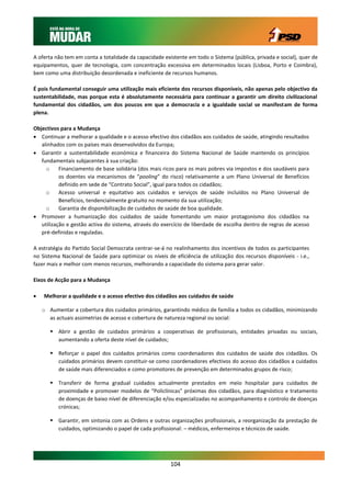 A oferta não tem em conta a totalidade da capacidade existente em todo o Sistema (pública, privada e social), quer de
equipamentos, quer de tecnologia, com concentração excessiva em determinados locais (Lisboa, Porto e Coimbra),
bem como uma distribuição desordenada e ineficiente de recursos humanos.

É pois fundamental conseguir uma utilização mais eficiente dos recursos disponíveis, não apenas pelo objectivo da
sustentabilidade, mas porque esta é absolutamente necessária para continuar a garantir um direito civilizacional
fundamental dos cidadãos, um dos poucos em que a democracia e a igualdade social se manifestam de forma
plena.

Objectivos para a Mudança
 Continuar a melhorar a qualidade e o acesso efectivo dos cidadãos aos cuidados de saúde, atingindo resultados
   alinhados com os países mais desenvolvidos da Europa;
 Garantir a sustentabilidade económica e financeira do Sistema Nacional de Saúde mantendo os princípios
   fundamentais subjacentes à sua criação:
     o     Financiamento de base solidária (dos mais ricos para os mais pobres via impostos e dos saudáveis para
           os doentes via mecanismos de “pooling” do risco) relativamente a um Plano Universal de Benefícios
           definido em sede de “Contrato Social”, igual para todos os cidadãos;
     o     Acesso universal e equitativo aos cuidados e serviços de saúde incluídos no Plano Universal de
           Benefícios, tendencialmente gratuito no momento da sua utilização;
     o     Garantia de disponibilização de cuidados de saúde de boa qualidade.
 Promover a humanização dos cuidados de saúde fomentando um maior protagonismo dos cidadãos na
   utilização e gestão activa do sistema, através do exercício de liberdade de escolha dentro de regras de acesso
   pré-definidas e reguladas.

A estratégia do Partido Social Democrata centrar-se-á no realinhamento dos incentivos de todos os participantes
no Sistema Nacional de Saúde para optimizar os níveis de eficiência de utilização dos recursos disponíveis - i.e.,
fazer mais e melhor com menos recursos, melhorando a capacidade do sistema para gerar valor.

Eixos de Acção para a Mudança

   Melhorar a qualidade e o acesso efectivo dos cidadãos aos cuidados de saúde

    o Aumentar a cobertura dos cuidados primários, garantindo médico de família a todos os cidadãos, minimizando
      as actuais assimetrias de acesso e cobertura de natureza regional ou social:

        Abrir a gestão de cuidados primários a cooperativas de profissionais, entidades privadas ou sociais,
         aumentando a oferta deste nível de cuidados;

        Reforçar o papel dos cuidados primários como coordenadores dos cuidados de saúde dos cidadãos. Os
         cuidados primários devem constituir-se como coordenadores efectivos do acesso dos cidadãos a cuidados
         de saúde mais diferenciados e como promotores de prevenção em determinados grupos de risco;

        Transferir de forma gradual cuidados actualmente prestados em meio hospitalar para cuidados de
         proximidade e promover modelos de “Policlínicas” próximas dos cidadãos, para diagnóstico e tratamento
         de doenças de baixo nível de diferenciação e/ou especializadas no acompanhamento e controlo de doenças
         crónicas;

        Garantir, em sintonia com as Ordens e outras organizações profissionais, a reorganização da prestação de
         cuidados, optimizando o papel de cada profissional: – médicos, enfermeiros e técnicos de saúde.




                                                        104
 