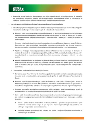 o Reorganizar a rede hospitalar, desenvolvendo uma visão integrada e mais racional do sistema de prestação,
      que permita uma gestão mais eficiente dos recursos humanos, nomeadamente através da concentração de
      urgências, em particular nos grandes centros urbanos onde existem vários hospitais.

   Garantir a sustentabilidade económica e financeira do Sistema Nacional de Saúde

    o Intensificar programas integrados de promoção da saúde e de prevenção da doença, dinamizando uma gestão
      mais efectiva das doenças crónicas e a promoção de estilos de vida mais saudáveis:

        Assumir o Plano Nacional de Saúde como pilar fundamental da reforma do Sistema Nacional de Saúde e seu
         desenvolvimento numa lógica que perspective os objectivos de ganhos de saúde da população e estabeleça
         um programa nacional integrado orientado para a qualidade clínica, a prevenção e a promoção de estilos de
         vida saudáveis;

        Promover iniciativas de base intersectorial, designadamente com a Educação, Segurança Social, Ambiente e
         Autarquias com maior proximidade à população, nomeadamente as escolas, por forma a aumentar a
         literacia dos cidadãos em matérias relacionadas com hábitos de vida saudável e com auto-cuidados;

        Apostar na divulgação massiva à população de atitudes e hábitos de vida de prevenção de doenças e de
         medidas de combate às principais patologias (SIDA, diabetes, DPOC, obesidade, toxicodependência, entre
         outras) utilizando os meios de comunicação disponíveis, com especial relevo para a internet e as redes
         sociais;

        Reforçar o estabelecimento de programas de gestão de doenças crónicas orientados para proporcionar uma
         melhor qualidade de vida aos cidadãos, garantindo simultaneamente uma melhor gestão dos recursos,
         dado os elevados custos que aquelas doenças implicam quando não são atempadamente acompanhadas e
         controladas.

    o Criar uma base sustentável de financiamento do Sistema:

        Reavaliar o actual Plano Universal de Benefícios pago de forma solidária por todos os cidadãos através dos
         impostos, tendo em conta critérios como os objectivos de ganhos de saúde definidos no Plano Nacional de
         Saúde;

        Promover o cálculo pela Administração Central do Sistema de Saúde (ACSS) das capitações a atribuir às
         Administrações Regionais de Saúde (ARS’s) com base em critérios estritamente técnicos de ajustamento ao
         risco efectivo das populações cobertas e em comparações de performance daqueles organismos regionais;

        Promover uma melhor articulação entre os sectores público, privado e social, nomeadamente através do
         prosseguimento da aposta no desenvolvimento do Registo de Saúde Electrónico;

        Gerir a saúde dos cidadãos e os fundos disponíveis através de uma contratualização/pagamento de serviços
         aos prestadores que garanta uma correcta intermediação entre a oferta e a procura dos serviços e produtos
         de saúde:

              Rever a política de taxas moderadoras na Saúde por forma a garantir que apenas se isenta quem
               realmente necessita dessa isenção e que haja uma maior responsabilização dos cidadãos pela
               utilização adequada dos recursos do sistema;

              Promover sistemas de incentivos aos cidadãos que adiram a programas de gestão de doença e de
               monitorização terapêutica;




                                                       105
 