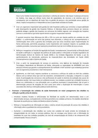 Esta é uma medida fundamental para concretizar a reforma do sistema: não requer mudanças estruturais
          do modelo, mas exige um reforço muito claro de capacidades, de recursos e de sistemas para ser
          consequente com os objectivos de maior foco na gestão da procura e da contratação versus gestão da
          oferta. Implica transparência e independência face à capacidade instalada do Estado.

        Criar um organismo responsável pela gestão da rede hospitalar pública que centralize a responsabilidade
         pelo desempenho da gestão dos Hospitais Públicos. A liderança desta estrutura deverá ser nacional,
         podendo delegar a gestão dos hospitais em estruturas de âmbito regional, com excepção dos hospitais
         centrais e universitários que terão reporte directo ao gestor responsável nacional.

          É possível encontrar hoje diferenças de 20% a 25% no custo por doente padrão em unidades da rede
          pública – a uniformização em torno das práticas mais eficientes, o reforço do seu acompanhamento e
          monitorização, bem como a garantia das condições para que estas iniciativas sejam implementadas de
          forma estruturada, permitirão poupanças muito importantes sem qualquer impacto na qualidade dos
          cuidados prestados, numa área que representa actualmente mais de 4 mil milhões de euros anuais;

        Reforçar e reorganizar as funções de regulação do Estado, nomeadamente, concentrando na Direcção Geral
         da Saúde a definição e a regulação das políticas de saúde pública e reforçando as funções reguladoras da
         Administração Central do Sistema de Saúde (ACSS) e da Entidade Reguladora da Saúde, a par do
         aprofundamento da intervenção autónoma da Inspecção-Geral das Actividades em Saúde (IGAS)
         transversalmente a todo o Sistema de Saúde;

        Criar, a partir da reorganização de serviços já existentes, uma Agência de Avaliação de Inovação
         Tecnológica, dependente do Ministério da Saúde, reforçando as capacidades do INFARMED com uma
         estrutura mínima que garanta o acompanhamento da realidade a nível nacional e que estabeleça parcerias
         com os organismos já existentes a nível internacional.

        Igualmente, ao nível local, importa coordenar as estruturas e esforços da saúde ao nível dos cuidados
         básicos com as demais áreas que com ela coexistem, nomeadamente a educação, o desporto e a acção
         social. A participação das estruturas e dos profissionais de saúde no domínio da avaliação das causas do
         abandono escolar, nos maus tratos em ambiente escolar, nos cuidados a prestar por entidades terceiras a
         idosos ou a deficientes e a sua articulação com as políticas municipais é imprescindível, não só para a
         determinação precoce de situações de risco como para evitar a duplicação de intervenções e custos
         associados das diversas instituições públicas nestes domínios.

   Promover a humanização dos cuidados de saúde fomentando um maior protagonismo dos cidadãos na
    utilização e gestão activa do sistema:

    o Introduzir modelos focados e seleccionados de liberdade de escolha em determinadas áreas e em
      determinados serviços, nomeadamente e de forma prioritária nos cuidados primários. Os cidadãos deverão ter
      liberdade de escolha do seu médico de Medicina Geral e Familiar;

    o Reforçar a transparência da informação em todo o sistema através da promoção do acesso dos cidadãos à
      informação sobre a qualidade dos vários prestadores;

    o Aumentar a sensibilização dos cidadãos aos custos dos cuidados de saúde através da introdução da
      obrigatoriedade de, em todos os serviços públicos, lhes ser entregue uma factura com a informação da
      totalidade do custo dos cuidados prestados, do nível de comparticipação do Estado e da componente não
      comparticipada (“factura virtual”).




                                                      107
 
