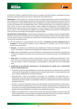 É fundamental reordenar o aparelho do Estado de forma a conseguir uma melhor eficiência na afectação de recursos
destinados ao desenvolvimento social, cultural e ambiental das várias regiões do País.
Regionalização: o PSD considera que o processo de criação de regiões administrativas previsto na Constituição não
tem condições para ser desencadeado nesta fase crítica da vida nacional. O facto de precisarmos de reduzir o peso do
Estado e de garantir a redução do défice público não se compadece com qualquer incerteza que pudesse envolver um
processo tão complexo como o da Regionalização. Porém, o PSD entende que pode vir a ser lançada uma experiência-
piloto no País, na qual se deve procurar estudar e avaliar modelos de competências, de financiamento e de
transferências de recursos (humanos e outros) que possa vir a estar na base de um futuro processo de Regionalização.
Para esse efeito, o PSD está disponível para viabilizar uma alteração constitucional que permita o levantamento do
travão constitucional que obriga à simultaneidade da criação das regiões.
Aprofundamento do Municipalismo: a descentralização administrativa não se esgota no processo de regionalização.
Portugal é um País onde o municipalismo tem uma tradição histórica bastante enraizada e da qual o PSD se orgulha.
Como tal, importa proceder à continuação das transferências da administração central para os municípios e para as
suas formas de associação voluntária.

  Uma nova agenda para a descentralização deve contemplar a transferência de novas competências para os
   municípios em vários domínios (ambiente, cultura, ordenamento do território), mas, de forma vincada e
   prioritária nas áreas seguintes:

    Educação: a transferência para os Municípios das competências em matéria de construção e manutenção das
     escolas e de instalação e acompanhamento da gestão dos estabelecimentos do ensino básico.
    Saúde: reforço da participação, por parte dos Municípios, no planeamento da rede nacional de equipamentos
     de saúde da competência em matéria de construção de centros e extensões de saúde e da remodelação dos
     existentes.

    Acção social: em articulação com as IPSS e as Misericórdias, reforçar as competências dos Municípios na área
     social, e fazer com que serviços desconcentrados do Estado, nesta área, sejam integrados nas autarquias locais.
     Tudo para reforçar o critério de proximidade e operacionalidade na intervenção em prol da solidariedade
     social.

    Simplificação dos procedimentos administrativos e de planeamento nas relações entre a Administração
     Central e a Administração Local:
     o Transferência gradual da responsabilidade do licenciamento urbanístico para as autarquias locais, permitindo
       a eliminação de sobreposições de competências entre a administração central e a administração local, bem
       como a revisão e qualificação dos normativos respectivos.
     o Desconcentração, a favor de associações de municípios, das competências de planeamento que a
       administração central hoje detém através dos planos regionais de ordenamento do território, sobretudo as
       competências que dizem respeito às acessibilidades rodoviárias e ao desenvolvimento do turismo e de outras
       actividades económicas.
     o Execução, a nível local, das políticas estruturais da administração central, ficando apenas nas mãos desta a
       tutela dos territórios estratégicos para o País, como, por exemplo, os grandes portos e aeroportos nacionais.
       Ao contrário, por exemplo, da generalidade dos portos comerciais, de recreio, de pesca ou aeródromos, que
       deverão ser da responsabilidade dos municípios ou de associações de municípios.
     o Melhorar a coordenação entre as administrações central e local, para além do papel mais relevante que cabe
       às IPSS e Misericórdias, no que diz respeito aos programas de inclusão social como, por exemplo, o apoio aos
       desempregados e a idosos em dificuldade ou a inserção social dos menores em risco.




                                                        11
 