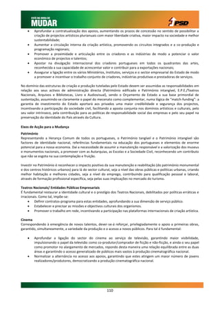     Aprofundar a contratualização dos apoios, aumentando os prazos de concessão no sentido de possibilitar a
         criação de projectos artísticos plurianuais com maior liberdade criativa, maior impacto na sociedade e melhor
         sustentabilidade;
        Aumentar a circulação interna da criação artística, promovendo os circuitos integrados e a co-produção e
         programação regionais;
        Promover a proximidade e articulação entre os criadores e as indústrias de modo a potenciar o valor
         económico de projectos e talentos;
        Apostar na divulgação internacional dos criadores portugueses em todos os quadrantes das artes,
         reconhecida a sua capacidade de acrescentar valor e contribuir para a exportações nacionais;
        Assegurar a ligação entre os vários Ministérios, Institutos, serviços e o sector empresarial do Estado de modo
         a promover e incentivar o trabalho conjunto de criadores, indústrias produtivas e prestadoras de serviços.

No domínio das estruturas de criação e produção tuteladas pelo Estado devem ser assumidas as responsabilidades em
relação aos seus activos de administração directa (Património edificado e Património intangível, E.P.E./Teatros
Nacionais, Arquivos e Bibliotecas, Livro e Audiovisual), sendo o Orçamento de Estado a sua base primordial de
sustentação, assumindo-se claramente o papel do mecenato como complementar, numa lógica de “match-funding”: a
garantia de investimento do Estado aportará aos privados uma maior credibilidade e segurança dos projectos,
incentivando a participação da sociedade civil, facilitando a aposta conjunta nos domínios artísticos e culturais, pelo
seu valor intrínseco, pela contribuição para as políticas de responsabilidade social das empresas e pelo seu papel na
preservação da identidade do País através da Cultura.

Eixos de Acção para a Mudança
Património
Representando a Herança Comum de todos os portugueses, o Património tangível e o Património intangível são
factores de identidade nacional, referências fundamentais na educação dos portugueses e elementos de enorme
potencial para a nossa economia. Daí a necessidade de assumir a manutenção responsável e a valorização dos museus
e monumentos nacionais, a promover com as Autarquias, as Escolas e a Sociedade Civil, reconhecendo um contributo
que não se esgota na sua contemplação e fruição.

Investir no Património é reconhecer o impacto positivo da sua manutenção e reabilitação (do património monumental
e dos centros históricos urbanos) para lá do sector cultural, seja a nível das obras públicas e políticas urbanas, criando
melhor habitação e melhores cidades, seja a nível do emprego, contribuindo para qualificação pessoal e laboral,
através de formação profissional específica, seja pelas suas implicações no mercado do turismo.

Teatros Nacionais/ Entidades Públicas Empresariais
É fundamental restaurar a identidade cultural e o prestígio dos Teatros Nacionais, debilitados por políticas erráticas e
irracionais. Como tal, impõe-se:
      Definir contratos-programa para estas entidades, aprofundando a sua dimensão de serviço público.
      Estabelecer e precisar as missões e objectivos culturais dos organismos.
      Promover o trabalho em rede, incentivando a participação nas plataformas internacionais de criação artística.

Cinema
Correspondendo à emergência de novos talentos, dever-se-á reforçar, privilegiadamente o apoio a primeiras obras,
garantido, simultaneamente, a variedade da produção e o acesso a novos públicos. Para tal é fundamental:

        Aprofundar a ligação do sector do cinema ao serviço de televisão, garantindo maior visibilidade,
         impulsionando o papel da televisão como co-produtor/comprador de ficção e não-ficção, e ainda o seu papel
         como promotor no alargamento de mercados, repondo desta maneira uma relação equilibrada entre as duas
         áreas e garantindo o acesso generalizado de públicos mais vastos à produção cinematográfica nacional.
        Normalizar a alternância no acesso aos apoios, garantindo que estes atingem um maior número de jovens
         realizadores/produtores, democratizando a produção cinematográfica nacional.




                                                          110
 