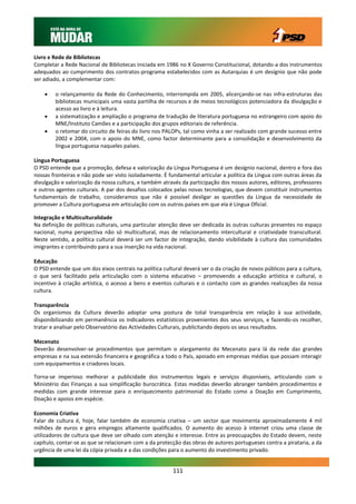 Livro e Rede de Bibliotecas
Completar a Rede Nacional de Bibliotecas iniciada em 1986 no X Governo Constitucional, dotando-a dos instrumentos
adequados ao cumprimento dos contratos-programa estabelecidos com as Autarquias é um desígnio que não pode
ser adiado, a complementar com:

       o relançamento da Rede do Conhecimento, interrompida em 2005, alicerçando-se nas infra-estruturas das
        bibliotecas municipais uma vasta partilha de recursos e de meios tecnológicos potenciadora da divulgação e
        acesso ao livro e à leitura.
       a sistematização e ampliação o programa de tradução de literatura portuguesa no estrangeiro com apoio do
        MNE/Instituto Camões e a participação dos grupos editoriais de referência.
       o retomar do circuito de feiras do livro nos PALOPs, tal como vinha a ser realizado com grande sucesso entre
        2002 e 2004, com o apoio do MNE, como factor determinante para a consolidação e desenvolvimento da
        língua portuguesa naqueles países.

Língua Portuguesa
O PSD entende que a promoção, defesa e valorização da Língua Portuguesa é um desígnio nacional, dentro e fora das
nossas fronteiras e não pode ser visto isoladamente. É fundamental articular a política da Língua com outras áreas da
divulgação e valorização da nossa cultura, e também através da participação dos nossos autores, editores, professores
e outros agentes culturais. A par dos desafios colocados pelas novas tecnologias, que devem constituir instrumentos
fundamentais de trabalho, consideramos que não é possível desligar as questões da Língua da necessidade de
promover a Cultura portuguesa em articulação com os outros países em que ela é Língua Oficial.

Integração e Multiculturalidade
Na definição de políticas culturais, uma particular atenção deve ser dedicada às outras culturas presentes no espaço
nacional, numa perspectiva não só multicultural, mas de relacionamento intercultural e criatividade transcultural.
Neste sentido, a política cultural deverá ser um factor de integração, dando visibilidade à cultura das comunidades
imigrantes e contribuindo para a sua inserção na vida nacional.

Educação
O PSD entende que um dos eixos centrais na política cultural deverá ser o da criação de novos públicos para a cultura,
o que será facilitado pela articulação com o sistema educativo – promovendo a educação artística e cultural, o
incentivo à criação artística, o acesso a bens e eventos culturais e o contacto com as grandes realizações da nossa
cultura.

Transparência
Os organismos da Cultura deverão adoptar uma postura de total transparência em relação à sua actividade,
disponibilizando em permanência os indicadores estatísticos provenientes dos seus serviços, e fazendo-os recolher,
tratar e analisar pelo Observatório das Actividades Culturais, publicitando depois os seus resultados.

Mecenato
Deverão desenvolver-se procedimentos que permitam o alargamento do Mecenato para lá da rede das grandes
empresas e na sua extensão financeira e geográfica a todo o País, apoiado em empresas médias que possam interagir
com equipamentos e criadores locais.

Torna-se imperioso melhorar a publicidade dos instrumentos legais e serviços disponíveis, articulando com o
Ministério das Finanças a sua simplificação burocrática. Estas medidas deverão abranger também procedimentos e
medidas com grande interesse para o enriquecimento patrimonial do Estado como a Doação em Cumprimento,
Doação e apoios em espécie.

Economia Criativa
Falar de cultura é, hoje, falar também de economia criativa – um sector que movimenta aproximadamente 4 mil
milhões de euros e gera empregos altamente qualificados. O aumento do acesso à internet criou uma classe de
utilizadores de cultura que deve ser olhado com atenção e interesse. Entre as preocupações do Estado devem, neste
capítulo, contar-se as que se relacionam com a da protecção das obras de autores portugueses contra a pirataria, a da
urgência de uma lei da cópia privada e a das condições para o aumento do investimento privado.


                                                        111
 