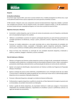 Desporto

Os Desafios da Mudança
Em primeiro lugar importa referir, para mais no actual contexto crise, o modelo prosseguido nos últimos anos, o qual
é marcadamente determinista e pouco cooperativo com outros parceiros envolvidos no sector.

O PSD entende o Desporto como uma componente essencial do desenvolvimento integral dos cidadãos e pretende
criar condições para estimular, não só o desporto escolar, mas também o desporto amador, e o de alto rendimento e
ao mesmo tempo estimular a população portuguesa a ser mais activa na prática do exercício físico.

Objectivos chave para a Mudança

   Incrementar a prática desportiva, quer em termos de número de praticantes como de frequência, contribuindo
    para uma população portuguesa mais saudável;

    Melhorar a acessibilidade e aumentar em especial a participação desportiva por parte de franjas particulares da
    sociedade (portadores de deficiências, crianças e jovens, praticantes seniores, imigrantes), promovendo a sua
    Inclusão;

   Promover um modelo colaborativo e uma acção concertada entre os vários intervenientes da sociedade civil,
    movimentos associativos (clubes, associações e federações), agentes desportivos (praticantes, dirigentes,
    técnicos, juízes e árbitros) e entidades públicas (Administração Central, autarquias e escolas, entre outros);

   Actuar de forma mais interventiva na construção de uma sociedade eticamente desportiva, erradicando a
    violência, vandalismo, dopagem, intolerância, racismo e xenofobia.


Eixos de Acção para a Mudança

   Efectivar um Programa que fomente a prática desportiva contínua ao longo da vida, contemplando inicialmente a
    introdução à prática desportiva e competição através da dinamização do desporto escolar, clubes e associações e
    promovendo a identificação, desenvolvimento e profissionalização de talentos em centros de alto rendimento;

   Apostar num projecto de identificação e desenvolvimento de Talentos no âmbito dos Programas de Preparação
    Olímpica e Paralímpica;

   Ajustar os estatutos de acesso ao alto rendimento, compatibilizando-os com a formação escolar dos seus atletas
    (“carreiras duais”) e definição de modelos de gestão dos seus centros que incluam não só a administração pública
    desportiva como as autarquias e federações desportivas;

   Promover o Mecenato Desportivo e abrangê-lo no âmbito do Estatuto do Mecenato;

   Profissionalizar os agentes desportivos e qualificá-los através de um Plano Nacional de Formação em parceria com
    as Universidades, mas também internamente nas Federações;

   Analisar a gestão de direitos desportivos, de propriedade intelectual e media para assegurar o financiamento
    independente das actividades desportivas, respondendo em simultâneo à procura e preferências culturais e às
    regras de mercado e da concorrência;




                                                        112
 