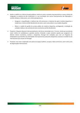    Avaliar e redefinir os critérios de apoio públicos, tendo em conta o contexto macroeconómico e novos critérios de
    integração no estatuto de alto rendimento e a sua conciliação com outros financiamentos das federações e
    comités olímpicos. Ainda assim, com critério perspectiva-se:

        o   Assegurar a requalificação e melhoria das infra-estruturas e materiais de apoio à prática desportiva e
            modernizar o Centro de Alto Rendimento do Jamor, assim como alterar o seu modelo de gestão

        o   Alterar o modelo de gestão do serviço público de medicina desportiva, privilegiando a instalação de
            unidades médicas e de controlo de treino nos Centros de Alto Rendimento

   Projectar o Desporto Nacional internacionalmente e de forma concertada com o Turismo. Ainda que se pretenda
    maior critério em candidaturas a grandes eventos, limitando o apoio somente aqueles que assegurem um
    efectivo retorno económico, turístico e desportivo, Portugal tem condições para criar um Programa de
    Embaixadores que beneficie da notoriedade internacional dos praticantes desportivos nacionais e também da de
    internacionais que actuam em Portugal.

   Promover uma maior cooperação com países do espaço lusófono, europeu e ibero-americano, assim como junto
    de Organizações Internacionais.




                                                        113
 