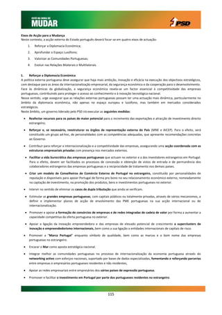 Eixos de Acção para a Mudança
Neste contexto, a acção externa do Estado português deverá focar-se em quatro eixos de actuação:
      1.   Reforçar a Diplomacia Económica;
      2.   Aprofundar o Espaço Lusófono;
      3.   Valorizar as Comunidades Portuguesas;
      4.   Evoluir nas Relações Bilaterais e Multilaterais.


1.    Reforçar a Diplomacia Económica
A política externa portuguesa deve assegurar que haja mais ambição, inovação e eficácia na execução dos objectivos estratégicos,
com destaque para as áreas da internacionalização empresarial, da segurança económica e da cooperação para o desenvolvimento.
Face às dinâmicas da globalização, a segurança económica revela-se um factor essencial à competitividade das empresas
portuguesas, contribuindo para proteger o acesso ao conhecimento e à inovação tecnológica nacional.
Nesse sentido, urge assegurar que as relações externas portuguesas possam ter uma actuação mais dinâmica, particularmente no
âmbito da diplomacia económica, não apenas no espaço europeu e lusófono, mas também em mercados considerados
estratégicos.
Neste âmbito, um governo liderado pelo PSD irá executar as seguintes medidas:

     Reafectar recursos para os países de maior potencial para o incremento das exportações e atracção de investimento directo
      estrangeiro;

     Reforçar e, se necessário, reestruturar os órgãos de representação externa do País (MNE e AICEP). Para o efeito, será
      constituído um grupo ad-hoc, de personalidades com as competências adequadas, que apresente recomendações concretas
      ao Governo.

     Contribuir para reforçar a internacionalização e a competitividade das empresas, assegurando uma acção coordenada com as
      estruturas empresariais privadas com presença nos mercados externos.

   Facilitar a vida burocrática das empresas portuguesas que actuam no exterior e a dos investidores estrangeiros em Portugal.
    Para o efeito, devem ser facilitados os processos de concessão e obtenção de vistos de entrada e de permanência dos
    colaboradores estrangeiros das empresas portuguesas e a reciprocidade de tratamento nos demais países.

   Criar um modelo de Conselheiros de Comércio Externo de Portugal no estrangeiro, constituído por personalidades de
    reputação e disponíveis para apoiar Portugal de forma pro bono no seu relacionamento económico externo, nomeadamente
    na captação de investimento, na promoção dos produtos, bens e investimentos portugueses no exterior.

     Intervir no sentido de eliminar os casos de dupla tributação que ainda se verificam.

   Estimular as grandes empresas portuguesas, com capitais públicos ou totalmente privadas, através de vários mecanismos, a
    definir e implementar planos de acção de envolvimento das PME portuguesas na sua acção internacional ou de
    internacionalização.

   Promover e apoiar a formação de consórcios de empresas e de redes integradas de cadeia de valor por forma a aumentar a
    capacidade competitiva da oferta portuguesa no exterior.

   Apoiar a ligação da inovação empreendedora e das empresas de elevado potencial de crescimento a superclusters de
    inovação e empreendedorismo internacionais, bem como a sua ligação a entidades internacionais de capitais de risco.

     Promover a “Marca Portugal” enquanto símbolo de qualidade, bem como as marcas e o bom nome das empresas
      portuguesas no estrangeiro.

     Encarar o Mar como aposta estratégica nacional.

     Integrar melhor as comunidades portuguesas no processo de internacionalização da economia portuguesa através do
      networking activo com esforços nacionais, suportado por bases de dados especializadas, fomentando e reforçando parcerias
      entre empresas e empresários portugueses residentes e não residentes,

     Apoiar as redes empresariais entre empresários dos vários países de expressão portuguesa.

     Promover e facilitar o investimento em Portugal por parte dos portugueses residentes no estrangeiro.




                                                                115
 