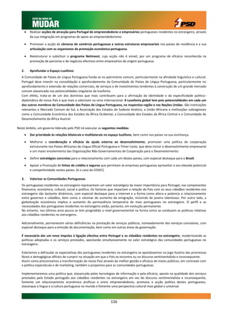    Realizar acções de atracção para Portugal de empreendedores e empresários portugueses residentes no estrangeiro, através
            da sua integração em programas de apoio ao empreendedorismo.

           Promover a acção de câmaras de comércio portuguesas e outras estruturas empresariais nos países de residência e a sua
            articulação com os organismos de promoção económica portuguesa.

           Reestruturar e substituir o programa Netinvest, cuja acção não é visível, por um programa de eficácia reconhecida na
            promoção de parcerias e de negócios efectivos entre empresários de origem portuguesa.

   2.       Aprofundar o Espaço Lusófono
   A Comunidade de Países de Língua Portuguesa funda-se no património comum, particularmente na afinidade linguística e cultural.
   Portugal deve investir na consolidação e aprofundamento da Comunidade de Países de Língua Portuguesa, particularmente no
   aprofundamento e extensão de relações comerciais, de serviços e de investimentos tendentes à construção de um grande mercado
   comum alavancado nas potencialidades singulares da lusofonia.
   Com efeito, trata-se de um dos domínios que mais contribuem para a afirmação da identidade e da especificidade político-
   diplomática do nosso País e que mais a valorizam na cena internacional. A Lusofonia global tem pois potencialidades em cada um
   dos outros membros da Comunidade dos Países de Língua Portuguesa, na respectiva região e nas Nações Unidas. São instituições
   relevantes o Mercado Comum do Sul, a Associação dos Estados do Sudeste Asiático, a União Africana e instituições subregionais
   como a Comunidade Económica dos Estados da África Ocidental, a Comunidade dos Estados da África Central e a Comunidade de
   Desenvolvimento da África Austral.

Neste âmbito, um governo liderado pelo PSD irá executar as seguintes medidas:
           Dar prioridade às relações bilaterais e multilaterais no espaço lusófono, bem como nos países na sua vizinhança.

           Melhorar a coordenação e eficácia da ajuda externa ao desenvolvimento, promover uma política de cooperação
            estruturante nos Países Africanos de Língua Oficial Portuguesa e Timor-Leste, que deve incluir o desenvolvimento empresarial
            e um maior envolvimento das Organizações Não Governamentais de Cooperação para o Desenvolvimento.

           Definir estratégias concretas para o relacionamento com cada um destes países, com especial destaque para o Brasil.

           Apoiar a Promoção de linhas de crédito e seguros que permitam às empresas portuguesas aproveitar o seu elevado potencial
            e competitividade nestes países. (é o caso da COSEC)

   3.       Valorizar as Comunidades Portuguesas
   Os portugueses residentes no estrangeiro representam um valor estratégico da maior importância para Portugal, nas componentes
   financeira, económica, cultural, social e política. Os factores que impactam a relação do País com os seus cidadãos residentes nos
   estrangeiro são bastante dinâmicos, com especial destaque para a internet e a forma como altera e potencia o relacionamento
   entre governos e cidadãos, bem como o retomar do aumento da emigração, incluindo de jovens talentosos. Por outro lado, a
   globalização económica implica o aumento da permanência temporária de mais portugueses no estrangeiro. O perfil e as
   necessidades dos portugueses residentes no estrangeiro estão, portanto, em evolução permanente.
   No entanto, nos últimos anos pouco se tem progredido a nível governamental na forma como se conduzem as políticas relativas
   aos cidadãos residentes no estrangeiro.

   Adicionalmente, permanecem várias deficiências na prestação de serviços públicos, nomeadamente dos serviços consulares, com
   especial destaque para a emissão de documentação, bem como em outras áreas da governação.

   É necessário dar um novo impulso à ligação efectiva entre Portugal e os cidadãos residentes no estrangeiro, modernizando as
   políticas adoptadas e os serviços prestados, apostando simultaneamente no valor estratégico das comunidades portuguesas no
   estrangeiro.

   Estaríamos a defraudar as expectativas dos portugueses residentes no estrangeiro se apostássemos no jogo ilusório das promessas
   fáceis e demagógicas difíceis de cumprir na situação em que o País se encontra ou no discurso sentimentalista e inconsequente.
   Assim como preconizamos a transformação do nosso País através da melhor gestão e eficácia de meios públicos, em contraste com
   a política espectáculo e de marketing, também o propomos para as comunidades portuguesas.

   Implementaremos uma política que, alavancada pelas tecnologias de informação e pela eficácia, aposte na qualidade dos serviços
   prestados pelo Estado português aos cidadãos residentes no estrangeiro em vez do discurso sentimentalista e inconsequente,
   fomente um relacionamento económico profícuo e entre empreendedores, promova a acção política destes portugueses,
   alavanque a língua e a cultura portuguesa no mundo e fomente uma perspectiva cultural mais global e universal.



                                                                    116
 