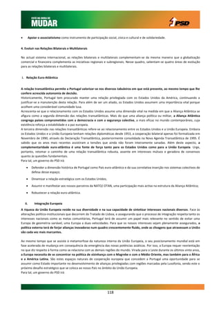          Apoiar o associativismo como instrumento de participação social, cívica e cultural e de solidariedade.


4. Evoluir nas Relações Bilaterais e Multilaterais

No actual sistema internacional, as relações bilaterais e multilaterais complementam-se da mesma maneira que a globalização
comercial e financeira complementa as iniciativas regionais e subregionais. Nesse quadro, salientam-se quatro áreas de evolução
para as relações bilaterais e multilaterais.


i. Relação Euro-Atlântica


A relação transatlântica permite a Portugal valorizar-se nos diversos tabuleiros em que está presente, ao mesmo tempo que lhe
confere acrescida autonomia de decisão.
Historicamente, Portugal tem procurado manter uma relação privilegiada com os Estados Unidos da América, continuando a
justificar-se a manutenção desta relação. Para além de ser um aliado, os Estados Unidos assumem uma importância vital porque
acolhem uma considerável comunidade lusa.
Acrescenta-se que o relacionamento com os Estados Unidos assume uma dimensão vital na medida em que a Aliança Atlântica se
afigura como a segunda dimensão das relações transatlânticas. Mais do que uma aliança política ou militar, a Aliança Atlântica
congrega países comprometidos com a democracia e com a segurança colectiva, a mais eficaz no mundo contemporâneo, cuja
existência reforça a estabilidade e a paz europeia.
A terceira dimensão nas relações transatlânticas refere-se ao relacionamento entre os Estados Unidos e a União Europeia. Embora
os Estados Unidos e a União Europeia tenham relações diplomáticas desde 1953, a cooperação bilateral apenas foi formalizada em
Novembro de 1990, através da Declaração Transatlântica, posteriormente consolidada na Nova Agenda Transatlântica de 1995. É
sabido que os anos mais recentes assistiram a tensões que ainda não foram inteiramente sanadas. Além deste aspecto, a
complementaridade euro-atlântica é uma fonte de força tanto para os Estados Unidos como para a União Europeia. Urge,
portanto, retomar o caminho de uma relação transatlântica robusta, assente em interesses mútuos e geradora de consensos
quanto às questões fundamentais.
Para tal, um governo do PSD irá:

           Defender a dimensão histórica de Portugal como País euro-atlântico e da sua correlativa inserção nos sistemas colectivos de
            defesa desse espaço;

           Dinamizar a relação estratégica com os Estados Unidos;

           Assumir e manifestar aos nossos parceiros da NATO/ OTAN, uma participação mais activa na estrutura da Aliança Atlântica;

           Robustecer a relação euro-atlântica.


    ii.       Integração Europeia
A riqueza da União Europeia reside na sua diversidade e na sua capacidade de sintetizar interesses nacionais diversos. Face às
alterações político-institucionais que decorrem do Tratado de Lisboa, e assegurando que o processo de integração respeita tanto os
interesses nacionais como as metas comunitárias, Portugal terá de assumir um papel mais relevante no sentido de evitar uma
Europa de geometria variável, uma Europa a duas velocidades. Para que os nossos interesses sejam plenamente assegurados, a
política externa terá de forjar alianças inovadoras num quadro crescentemente fluido, onde as clivagens que atravessam a União
são cada vez mais marcantes.

Ao mesmo tempo que se assiste à metamorfose da natureza interna da União Europeia, o seu posicionamento mundial está em
fase acelerada de mudança em consequência da emergência das novas potências asiáticas. Por isso, a Europa requer reorientação
no que diz respeito à forma como se relaciona com as demais regiões do mundo. Virada para o Leste durante os últimos vinte anos,
a Europa necessita de se concentrar na política de vizinhança com o Magrebe e com o Médio Oriente, mas também para a África
e a América Latina. São estes espaços naturais de cooperação europeia que concedem a Portugal uma oportunidade para se
assumir como Estado importante no desenvolvimento de alianças privilegiadas com regiões marcadas pela Lusofonia, sendo este o
próximo desafio estratégico que se coloca ao nosso País no âmbito da União Europeia.
Para tal, um governo do PSD irá:




                                                                     118
 
