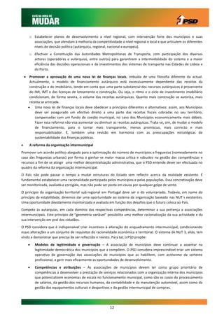 o Estabelecer planos de desenvolvimento a nível regional, com intervenção forte dos municípios e suas
         associações, que atendam à melhoria da competitividade a nível regional e local e que articulem os diferentes
         níveis de decisão política (autárquica, regional, nacional e europeia).
       o Efectivar a Constituição das Autoridades Metropolitanas de Transporte, com participação dos diversos
         actores (operadores e autarquias, entre outros) para garantirem a intermodalidade do sistema e a maior
         eficiência das decisões operacionais e de investimentos dos sistemas de transporte nas Cidades de Lisboa e
         do Porto.

     Promover a aprovação de uma nova lei de finanças locais, imbuída de uma filosofia diferente da actual.
       Actualmente, o modelo de financiamento autárquico está excessivamente dependente das receitas da
       construção e do imobiliário, tendo em conta que uma parte substancial dos recursos autárquicos é proveniente
       do IMI, IMT e das licenças de loteamento e construção. Ou seja, o ritmo e o ciclo de investimento imobiliário
       condicionam, de forma severa, o volume das receitas autárquicas. Quanto mais construção se autoriza, mais
       receita se arrecada.
       Uma nova lei de finanças locais deve obedecer a princípios diferentes e alternativos: assim, aos Municípios
          deve ser assegurado um efectivo direito a uma parte das receitas fiscais cobradas no seu território,
          compensadas com um fundo de coesão municipal, no caso dos Municípios economicamente mais débeis.
          Fazer esta reforma não visa aumentar ou diminuir as receitas autárquicas. Trata-se, sim, de mudar o modelo
          de financiamento, para o tornar mais transparente, menos promíscuo, mais correcto e mais
          responsabilizador. É, também uma revisão em harmonia com as preocupações estratégicas de
          sustentabilidade das finanças públicas.
      A reforma da organização intermunicipal
Promover um acordo político alargado para a optimização do número de municípios e freguesias (nomeadamente no
caso das freguesias urbanas) por forma a ganhar-se maior massa crítica e robustez na gestão das competências e
recursos a fim de se atingir uma melhor descentralização administrativa, que o PSD entende dever ser efectuada no
quadro da reforma da organização intermunicipal.
O País não pode passar o tempo a mudar estruturas do Estado sem reflectir acerca da realidade existente. É
fundamental estabelecer uma racionalidade participada pelos municípios e pelas populações. Essa concretização deve
ser monitorizada, avaliada e corrigida, mas não pode ser posta em causa por qualquer golpe de vento.
O princípio da organização territorial sub-regional em Portugal deve ser o do voluntariado. Todavia, em nome do
princípio da estabilidade, devemos dar uma oportunidade ao sistema de organização baseado nas NUT´s existentes.
Uma oportunidade devidamente monitorizada e avaliada em função dos desafios que o futuro coloca ao País.
Compete às autarquias, em cada domínio das respectivas competências, determinar a sua pertença a associações
intermunicipais. Este princípio de “geometria variável” possibilita uma melhor racionalização da sua actividade e da
sua intervenção em prol dos cidadãos.
O PSD considera que é indispensável criar incentivos à alteração do enquadramento intermunicipal, condicionando
essas alterações a um conjunto de requisitos de racionalidade económica e territorial. O sistema de NUT 3, aliás, tem
vindo a demonstrar que precisa de ser reflectido e revisto. Para tal, o PSD propõe:

         Modelos de legitimidade e governação – A associação de municípios deve continuar a assentar na
          legitimidade democrática dos municípios que a compõem. O PSD considera imprescindível criar um sistema
          operativo de governação das associações de municípios que as habilitem, com acréscimo da vertente
          profissional, a gerir mais eficazmente as oportunidades de desenvolvimento.

         Competências e atribuições – As associações de municípios devem ter como grupo prioritário de
          competências a desenvolver a prestação de serviços relacionados com a organização interna dos municípios
          que potencializem economias de escala no funcionamento municipal, como são os casos do processamento
          de salários, da gestão dos recursos humanos, da contabilidade e da manutenção automóvel, assim como da
          gestão dos equipamentos culturais e desportivos e da gestão intermunicipal de compras.




                                                          12
 