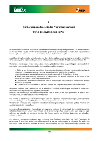 6

                   Monitorização da Execução dos Programas Estruturais

                                  Para o Desenvolvimento do País




O Governo do PSD irá montar e utilizar um sistema de monitorização da sua prática governativa e do desenvolvimento
do País por forma a ajudar a melhorar o desempenho governativo. Quanto melhor se medir, mais rapidamente se
tomam acções correctivas e se avança para estádios subsequente de implementação.

A realidade da implementação concreta no terreno não é fácil. A acção governativa dispersa-se por vários ministérios,
vários sectores, várias especialidades, sistemas e subsistemas de implementação, direcções-gerais, institutos, etc.

O sistema de monitorização deverá ser suportado por uma aplicação informática que permita gerir a complexidade da
governação em tempo útil. A monitorização sistematizada tem várias vantagens:

        • Obriga a um alinhamento estratégico, hierarquizando objectivos, definindo interdependências, ligando
        objectivos a indicadores e a metas concretas, ajudando a definir relações de causa-efeito;
        • Permite supervisão atempada do progresso realizado e a tomada de decisão face a desvios;
        • Serve como referencial de mobilização e envolvimento dos agentes relevantes e de promoção das
        condições necessárias à concretização das medidas;
        • É um meio para responsabilizar os agentes técnicos e políticos em concreto e obter compromissos relativos
        a esforços de mudança;
        • É também facilitador do reporte da execução, uma vez que colige em tempo real o ponto de situação.

O sistema a definir será caracterizado por 4 elementos: coordenação estratégica, coordenação operacional,
monitorização da implementação e reporte automatizado.
O sistema de monitorização irá medir duas vertentes, taxa de execução da acção governativa e impacto desta
execução, isto é, indicadores de desenvolvimento do País.

Este sistema de monitorização servirá também para facilitar o reporte de compromissos europeus, nomeadamente,
no âmbito do Programa Europa 2020, bem como outros compromissos internacionais.
O sistema será construído como um sistema com objectivos estratégicos amplos e nacionais e ligado e articulado com
subsistemas sectoriais e específicos.

A coordenação estratégica será efectuada por um organismo resultado da reorganização de serviços já existentes,
sediado junto ao Primeiro-Ministro e participado pela área das Finanças. Para cada área pilar deste programa e por
cada área de actuação em termos de estrutura do Estado, deverão ser definidos áreas chave de actuação e
indicadores chave.

Para além da componente estratégica, este organismo deve funcionar numa lógica de PPMO / Avaliação da
performance de projectos, sendo o seu objectivo medir a taxa de implementação e o impacto das acções nos
indicadores chave bem como promover a melhoria sistemática dos processos de implementação utilizados e dos




                                                        120
 