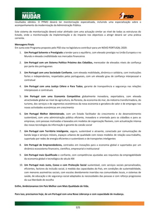 resultados obtidos. O PPMO deverá ter monitorização especializada, incluindo uma especialização sobre o
acompanhamento da modernização da Administração Pública.

Este sistema de monitorização deverá estar alinhado com uma actuação similar ao nível de todas as estruturas do
Estado, onde a monitorização da implementação e do impacto nos objectivos a atingir deverá ser uma prática
corrente.

Mensagens Finais
Em suma este Programa proposto pelo PSD visa na legislatura contribuir para um NOVO PORTUGAL 2020:
    1.   Um Portugal Solvente e Prestigiado a tender para o equilíbrio, com elevado prestígio na União Europeia e no
         Mundo e elevada credibilidade nos mercados financeiros

    2.   Um Portugal com um Sistema Político Próximo dos Cidadãos, merecedor de elevados níveis de confiança
         por parte dos portugueses

    3.   Um Portugal com uma Sociedade Confiante, com elevada mobilidade, dinâmica e solidária, com instituições
         fortes e independentes, respeitados pelos portugueses, com um elevado grau de confiança interpessoal e
         contratual

    4.   Um Portugal com uma Justiça Célere e Para Todos, garante de transparência e segurança nas relações
         interpessoais e contratuais

    5.   Um Portugal com uma Economia Competitiva globalmente inovadora, exportadora, com elevada
         atractividade global ao nível da agricultura, da floresta, da economia do mar, da indústria transformadora, do
         turismo, dos serviços e de segmentos económicos da nova economia e geradora de valor e de empregos nas
         novas actividades económicas em crescimento

    6.   Um Portugal Melhor Administrado, com um Estado facilitador do crescimento e do desenvolvimento
         sustentável, com uma administração pública eficiente, inovadora e orientada para os cidadãos e para as
         empresas, com pessoas motivadas e baseados em modelos de organização flexíveis, com actualização intensa
         das novas tecnologias da informação e garante da coesão social

    7.   Um Portugal com Território Inteligente, seguro, sustentável e atraente, conectado por comunicações de
         banda larga e serviços móveis, espaços urbanos de qualidade com novos modelos de relação casa-trabalho,
         suportado por redes de energia eficientes e sustentáveis e de transportes inteligentes

    8.   Um Portugal de Empreendedores, centrados em inovações para a economia global e suportados por um
         dinâmico ecossistema financeiro, científico, empresarial e institucional

    9.   Um Portugal mais Qualificado e confiante, com competências ajustadas aos requisitos da empregabilidade
         da economia global e tecnológica do século XXI

    10. Um Portugal mais Justo, Coeso e com Protecção Social sustentável, com serviços sociais personalizados,
        eficientes, factores da inclusão social, à medida das capacidades do País, em condições de sustentabilidade,
        com menores assimetrias sociais, com escolas devidamente inseridas nas comunidades locais, e sistemas de
        saúde, de educação e de segurança social adaptados às necessidades das pessoas e com reforço progressivo
        da sua liberdade de escolha

Enfim, Ambicionamos Um País Melhor com Mais Qualidade de Vida.


Para isso, precisamos hoje, de um Portugal com uma Nova Liderança e com capacidade de mudança.




                                                         121
 