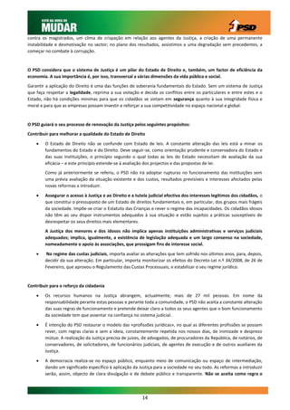 contra os magistrados, um clima de crispação em relação aos agentes da Justiça, a criação de uma permanente
instabilidade e desmotivação no sector; no plano dos resultados, assistimos a uma degradação sem precedentes, a
começar no combate à corrupção.


O PSD considera que o sistema de Justiça é um pilar do Estado de Direito e, também, um factor de eficiência da
economia. A sua importância é, por isso, transversal a várias dimensões da vida pública e social.
Garantir a aplicação do Direito é uma das funções de soberania fundamentais do Estado. Sem um sistema de Justiça
que faça respeitar a legalidade, reprima a sua violação e decida os conflitos entre os particulares e entre estes e o
Estado, não há condições mínimas para que os cidadãos se sintam em segurança quanto à sua integridade física e
moral e para que as empresas possam investir e reforçar a sua competitividade no espaço nacional e global.


O PSD guiará o seu processo de renovação da Justiça pelos seguintes propósitos:
Contribuir para melhorar a qualidade do Estado de Direito

       O Estado de Direito não se confunde com Estado de leis. A constante alteração das leis está a minar os
        fundamentos do Estado e do Direito. Deve seguir-se, como orientação prudente e conservadora do Estado e
        das suas instituições, o princípio segundo o qual todas as leis do Estado necessitam de avaliação da sua
        eficácia – e este princípio estende-se à avaliação dos projectos e das propostas de lei.
        Como já anteriormente se referiu, o PSD não irá adoptar rupturas no funcionamento das instituições sem
        uma prévia avaliação da situação existente e dos custos, resultados previsíveis e interesses afectados pelas
        novas reformas a introduzir.

       Assegurar o acesso à Justiça e ao Direito e a tutela judicial efectiva dos interesses legítimos dos cidadãos, o
        que constitui o pressuposto de um Estado de direitos fundamentais e, em particular, dos grupos mais frágeis
        da sociedade. Impõe-se criar o Estatuto das Crianças e rever o regime das incapacidades. Os cidadãos idosos
        não têm ao seu dispor instrumentos adequados à sua situação e estão sujeitos a práticas susceptíveis de
        desrespeitar os seus direitos mais elementares.
        A Justiça dos menores e dos idosos não implica apenas instituições administrativas e serviços judiciais
        adequados; implica, igualmente, a existência de legislação adequada e um largo consenso na sociedade,
        nomeadamente o apoio às associações, que prossigam fins de interesse social.

       No regime das custas judiciais, importa avaliar as alterações que tem sofrido nos últimos anos, para, depois,
        decidir da sua alteração. Em particular, importa monitorizar os efeitos do Decreto-Lei n.º 34/2008, de 26 de
        Fevereiro, que aprovou o Regulamento das Custas Processuais, e estabilizar o seu regime jurídico.


Contribuir para o reforço da cidadania

       Os recursos humanos na Justiça abrangem, actualmente, mais de 27 mil pessoas. Em nome da
        responsabilidade perante estas pessoas e perante toda a comunidade, o PSD não aceita a constante alteração
        das suas regras de funcionamento e pretende deixar claro a todos os seus agentes que o bom funcionamento
        da sociedade tem que assentar na confiança no sistema judicial.

       É intenção do PSD restaurar o modelo das «profissões jurídicas», no qual as diferentes profissões se possam
        rever, com regras claras e sem a ideia, constantemente repetida nos nossos dias, de inimizade e desprezo
        mútuo. A realização da Justiça precisa de juízes, de advogados, de procuradores da República, de notários, de
        conservadores, de solicitadores, de funcionários judiciais, de agentes de execução e de outros auxiliares da
        Justiça.

       A democracia realiza-se no espaço público, enquanto meio de comunicação ou espaço de intermediação,
        dando um significado específico à aplicação da Justiça para a sociedade no seu todo. As reformas a introduzir
        serão, assim, objecto de clara divulgação e de debate público e transparente. Não se aceita como regra o



                                                         14
 