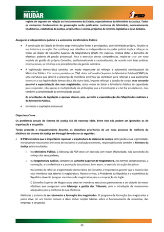regime de segredo em relação ao funcionamento do Estado, especialmente do Ministério da Justiça. Todos
        os elementos fundamentais da governação serão publicados: contratos do Ministério, nomeadamente
        imobiliários, estatísticas da Justiça, orçamentos e contas, projectos de reforma legislativa e seus debates.



Assegurar a independência judicial e a autonomia do Ministério Público

       A construção do Estado de Direito exige instituições fortes e prestigiadas, com identidade própria, forjada na
        sua história e na acção. Dar confiança aos cidadãos na independência do poder judicial implica reforçar os
        meios ao dispor do Conselho Superior da Magistratura (CSM). Em especial, implica dotar o Conselho de
        efectivos poderes de gestão processual. Para o exercício destas competências, impõe-se criar um novo
        modelo de gestão do próprio Conselho, profissionalizando e racionalizando, de acordo com boas práticas
        internacionais, os critérios e os procedimentos de gestão judiciária.

       A legitimação democrática constitui um modo importante de reforçar a autonomia constitucional do
        Ministério Público. Em termos paralelos ao CSM, dotar o Conselho Superior do Ministério Publico (CSMP) de
        uma estrutura que reforce a presença de membros externos vai contribuir para reforçar a sua autonomia
        interna e a sua legitimidade democrática. De outro lado, importa reforçar a coesão de corpo, mas tornando
        possível a especialização dos seus magistrados, único modo de dotar o Ministério Público de capacidade
        para responder, não apenas à multiplicidade de atribuições que a Constituição e a lei lhe estabelecem, mas
        também à complexidade da criminalidade actual.
        As orientações da legislação a aprovar devem, pois, permitir a especialização dos Magistrados Judiciais e
        do Ministério Público.

       Introduzir a capitação processual.


Objectivos Chave
Os problemas actuais do sistema de Justiça são de natureza vária. Entre eles não podem ser ignorados os de
organização e de gestão.
Tendo presente o enquadramento descrito, os objectivos prioritários de um novo processo de melhoria da
eficiência do sistema de Justiça em Portugal deverão ser os seguintes:

   O PSD considera que é importante repensar a arquitectura do sistema de Justiça, reforçando a sua legitimidade,
    introduzindo mecanismos efectivos de escrutínio e avaliação exteriores, responsabilizando também o Ministro da
    Justiça pelos resultados:
        o   No Ministério Público, a liderança da PGR deve ser exercida com maior efectividade, não carecendo do
            reforço dos seus poderes,
        o   Na Magistratura Judicial, compete ao Conselho Superior de Magistratura, nos termos constitucionais, a
            nomeação, a transferência e a promoção dos juízes e, bem assim, o exercício da acção disciplinar.
            No sentido de reforçar a legitimidade democrática do Conselho, é importante garantir que a maioria dos
            seus membros seja exterior à magistratura. Nestes termos, o Presidente da República e a Assembleia da
            República deverão designar membros não magistrados para a composição do órgão.
            O Conselho Superior de Magistratura deve ter membros executivos permanentes e ser dotado de meios
            efectivos que assegurem uma liderança e gestão dos Tribunais, com a introdução de mecanismos
            adequados para a melhoria da sua eficiência.
    Melhorar o sistema de recrutamento e formação dos magistrados. O programa de formação dos magistrados e
    juízes deve ter um tronco comum e deve incluir noções básicas sobre o funcionamento da economia, das
    empresas e de gestão.




                                                         15
 