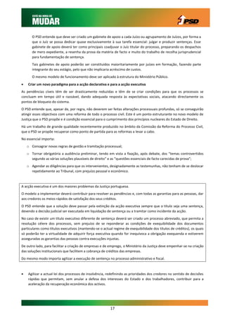 O PSD entende que deve ser criado um gabinete de apoio a cada Juízo ou agrupamento de Juízos, por forma a
       que o Juíz se possa dedicar quase exclusivamente à sua tarefa essencial: julgar e produzir sentenças. Esse
       gabinete de apoio deverá ter como principais coadjuvar o Juíz titular do processo, preparando os despachos
       de mero expediente, a resenha da prova da matéria de facto e muito do trabalho de recolha jurisprudencial
       para fundamentação de sentença.
       Tais gabinetes de apoio poderão ser constituídos maioritariamente por juízes em formação, fazendo parte
       integrante do seu estágio, pelo que não implicaria acréscimo de custos.
       O mesmo modelo de funcionamento deve ser aplicado à estrutura do Ministério Público.

   Criar um novo paradigma para a acção declarativa e para a acção executiva
As pendências cíveis têm de ser drasticamente reduzidas e têm de se criar condições para que os processos se
concluam em tempo útil e razoável, dando adequada resposta às expectativas sociais, atacando directamente os
pontos de bloqueio do sistema.
O PSD entende que, apesar de, por regra, não deverem ser feitas alterações processuais profundas, só se conseguirão
atingir esses objectivos com uma reforma de todo o processo civil. Este é um ponto estruturante no novo modelo de
Justiça que o PSD propõe e é condição essencial para o cumprimento dos princípios nucleares do Estado de Direito.
Há um trabalho de grande qualidade recentemente produzido no âmbito da Comissão da Reforma do Processo Civil,
que o PSD se propõe recuperar como ponto de partida para as reformas a levar a cabo.
No essencial importa:
    o Consagrar novas regras de gestão e tramitação processual;
    o Tornar obrigatória a audiência preliminar, tendo em vista a fixação, após debate, dos “temas controvertidos
      segundo as várias soluções plausíveis de direito” e as “questões essenciais de facto carecidas de prova”;
    o Agendar as diligências para que os intervenientes, designadamente as testemunhas, não tenham de se deslocar
      repetidamente ao Tribunal, com prejuízo pessoal e económico.



A acção executiva é um dos maiores problemas da Justiça portuguesa.
O modelo a implementar deverá contribuir para resolver as pendências e, com todas as garantias para as pessoas, dar
aos credores os meios rápidos de satisfação dos seus créditos.
O PSD entende que a solução deve passar pela extinção da acção executiva sempre que o título seja uma sentença,
devendo a decisão judicial ser executada em liquidação de sentença ou a tramitar como incidente da acção.
No caso de existir um título executivo diferente de sentença deverá ser criado um processo abreviado, que permita a
resolução célere dos processos, sem prejuízo de se reponderar as condições de exequibilidade dos documentos
particulares como títulos executivos (mantendo-se o actual regime de exequibilidade dos títulos de créditos), os quais
só poderão ter a virtualidade de adquirir força executiva quando for inequívoca a obrigação exequenda e estiverem
asseguradas as garantias das pessoas contra execuções injustas.
De outro lado, para facilitar a criação de empresas e de emprego, o Ministério da Justiça deve empenhar-se na criação
das soluções institucionais que facilitem a cobrança de créditos das empresas.
Do mesmo modo importa agilizar a execução de sentença no processo administrativo e fiscal.



   Agilizar a actual lei dos processos de insolvência, redefinindo as prioridades dos credores no sentido de decisões
    rápidas que permitam, sem anular a defesa dos interesses do Estado e dos trabalhadores, contribuir para a
    aceleração da recuperação económica dos activos.




                                                         17
 