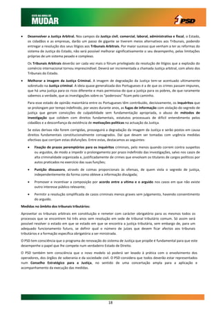    Desenvolver a Justiça Arbitral. Nos campos da Justiça civil, comercial, laboral, administrativa e fiscal, o Estado,
    os cidadãos e as empresas, darão um passo de gigante se tiverem meios alternativos aos Tribunais, podendo
    entregar a resolução dos seus litígios aos Tribunais Arbitrais. Por maior sucesso que venham a ter as reformas do
    sistema de Justiça do Estado, não será possível melhorar significativamente o seu desempenho, pelas limitações
    próprias de um sistema pesado e complexo.
    Os Tribunais Arbitrais deverão ser cada vez mais o fórum privilegiado da resolução de litígios que a explosão do
    comércio internacional tornou imprescindível. Deverá ser incrementada a chamada Justiça arbitral, com alívio dos
    Tribunais do Estado.

   Melhorar a imagem da Justiça Criminal. A imagem de degradação da Justiça tem-se acentuado ultimamente
    sobretudo na Justiça criminal. A ideia quase generalizada dos Portugueses é a de que os crimes passam impunes,
    que há uma justiça para os ricos diferente e mais permissiva do que a justiça para os pobres, de que raramente
    sabemos a verdade, que as investigações sobre os “poderosos” ficam pelo caminho.
    Para esse estado de opinião maioritária entre os Portugueses têm contribuído, decisivamente, os inquéritos que
    se prolongam por tempo indefinido, por vezes durante anos, as fugas de informação com violação do segredo de
    justiça que geram convicções de culpabilidade sem fundamentação apropriada, o abuso de métodos de
    investigação que colidem com direitos fundamentais, estatutos processuais de difícil entendimento pelos
    cidadãos e a desconfiança da existência de motivações políticas na actuação da Justiça.
    Se estas derivas não forem corrigidas, prosseguirá a degradação da imagem da Justiça e serão postos em causa
    direitos fundamentais constitucionalmente consagrados. Daí que devam ser tomadas com urgência medidas
    efectivas que corrijam estas disfunções. Entre estas, destacamos as seguintes:
       Fixação de prazos peremptórios para os inquéritos criminais, pelo menos quando correm contra suspeitos
        ou arguidos, de modo a impedir o prolongamento por prazo indefinido das investigações, salvo nos casos de
        alta criminalidade organizada e, justificadamente de crimes que envolvam os titulares de cargos políticos por
        autos praticados no exercício das suas funções;

       Punição dissuasora, através de coimas proporcionais às ofensas, de quem viola o segredo de justiça,
        independentemente da forma como obteve a informação divulgada;

       Promover e incentivar a composição por acordo entre a vítima e o arguido nos casos em que não existe
        outro interesse público relevante;

       Permitir a resolução simplificada de casos criminais menos graves sem julgamento, havendo consentimento
        do arguido.
Medidas no âmbito dos tribunais tributários:
Aproveitar os tribunais arbitrais em constituição e remeter com carácter obrigatório para os mesmos todos os
processos que se encontrem há três anos sem resolução em sede de tribunal tributário comum. Só assim será
possível resolver o estado em que se estado em que se encontra a justiça tributária, sem embargo de, para um
adequado funcionamento futuro, se definir qual o número de juízes que devem ficar afectos aos tribunais
tributários e a formação específica obrigatória a ser ministrada.
O PSD tem consciência que o programa de renovação do sistema de Justiça que propõe é fundamental para que este
desempenhe o papel que lhe compete num verdadeiro Estado de Direito.
O PSD também tem consciência que o novo modelo só poderá ser levado à prática com o envolvimento dos
operadores, dos órgãos de soberania e da sociedade civil. O PSD considera que todos deverão estar representados
num Conselho Estratégico para a Justiça, no sentido de uma concertação ampla para a aplicação e
acompanhamento da execução das medidas.




                                                         18
 