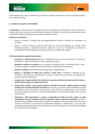 O PSD entende que é crítica a existência de um sistema de avaliação, informação e controlo de gestão específico
para o Sistema de Justiça.


4. Combate à corrupção e à informalidade


A concorrência é o principal motor de inovação e de ganhos sustentados de produtividade e, como tal, deverá ser o
principal motor para o aumento da competitividade da economia. É também o mecanismo mais adequado para evitar
a acumulação indevida de vantagens por corporações e grupos de pressão.
O PSD tem como objectivo:
    o   Reforçar o combate à corrupção que está progressivamente minando a confiança nas instituições e na
        economia;
    o   Reduzir a economia informal, através da diminuição dos custos de participação no mercado formal,
        facilitando processos e reduzindo burocracias, agravando o custo de não participar, aumentando a
        probabilidade de identificação do não cumpridor, bem como as penalizações a aplicar.


O PSD desenvolverá os seguintes eixos de acção:
     o Racionalizar a regulamentação fiscal (maior simplicidade, menor custo de cumprimento), em particular
       simplificando o regime fiscal aplicado às micro e pequenas empresas;
     o Aperfeiçoar auditorias às empresas (no que respeita às obrigações fiscais, da Segurança Social e outros
       encargos), alargando e integrando fontes de informação e automatizando procedimentos;
     o Reforçar as sanções por não cumprimento de regras legais e regulamentares;
     o Reforçar a capacidade do Estado para controlar a evasão fiscal e aumentar a celeridade da sua
       intervenção, seja através da especialização do combate à evasão fiscal, seja através da agilização dos
       processos judiciais neste domínio;
     o Assegurar que as regras existentes não discriminam os agentes económicos, de modo a promover tanto a
       eficiência como a justiça nas relações económicas;

       Assegurar que o Estado - o maior agente comprador e vendedor no mercado - respeita e promove as regras
        transparentes e não discriminatórias de mercado. Com esse fim, um governo do PSD estabelecerá processos
        de aquisição e venda não arbitrários, que promovam a concorrência e, em segundo lugar, criará incentivos
        para que os agentes que actuam em nome do Estado obedeçam e promovam eles próprios esses processos
        concorrenciais;

       Finalmente, o PSD compromete-se a reforçar a capacidade do Estado para fazer cumprir as regras
        estabelecidas, de forma a penalizar de forma substantiva e célere os agentes incumpridores. Para isso, o
        PSD reforçará a capacidade de intervenção dos organismos reguladores e de supervisão (ao nível de recursos
        humanos e financeiros e do reforço do enquadramento legislativo e regulamentar) e, por outro lado,
        aumentará o grau de independência desses organismos, de forma a estimular a sua vontade e disponibilidade
        de actuação em todas as situações.




                                                       19
 