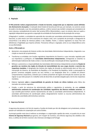 5. Regulação


O PSD pretende realizar progressivamente o Estado de Garantia, assegurando que os objectivos sociais definidos
são efectivamente alcançados. A realização deste Estado de Garantia permite que, por exemplo, nos sectores sociais
da saúde e da educação, a par dos prestadores públicos, a oferta nacional seja também composta por prestadores de
outra natureza, nomeadamente do sector não lucrativo (IPSS e Misericórdias), a qual, no entanto, deve ser sujeita a
regulação independente que garanta a separação da actividade de financiamento da de prestação dos serviços.
A Regulação é, também, a actividade de supervisão dos mercados por autoridades administrativas independentes do
Executivo, ou pelo menos com forte autonomia em relação a este, com o propósito de promoção e salvaguarda da
concorrência e de defesa do interesse público e dos cidadãos. Porém, o sistema regulatório no nosso País tem
deficiências e fragilidades que importa colmatar. Precisamos reforçar a regulação, tanto na sua independência como
na sua efectividade.
Assim, o PSD propõe-se:

   Apresentar uma proposta de Estatuto Jurídico das Autoridades Administrativas Independentes, integrando a sua
    criação na reserva de Lei parlamentar;

   Transformar as entidades com funções reguladoras dependentes do Governo e cujos mercados regulados pela
    sua importância o justifiquem, em Autoridades Administrativas Independentes, reintegrando as restantes na
    administração tradicional (de modo a evitar o risco de proliferação e banalização de falsos reguladores).

   Reforçar a autonomia e a responsabilidade das Autoridades Administrativas Independentes através da fixação de
    garantias aos membros dos órgãos de direcção de inamovibilidade dos seus cargos durante o exercício dos
    respectivos mandatos. A designação dos titulares dos órgãos de direcção ou administração deve ser feita com
    intervenção do Governo, da Assembleia da República e do Presidente da República, tendo a preocupação de
    garantir consensos alargados quanto aos seus méritos; a sua designação deve ter o cuidado de prevenir
    comportamentos corporativos, evitando que os eleitos provenham de lugares de direcção dos sectores que vão
    regular ou que neles possam vir a trabalhar antes de decorrido um período alargado após o termo dos respectivos
    mandatos;

   Elaborar legislação sobre a responsabilidade de garantia do Estado em última instância pelas falhas dos
    mercados nos sectores regulados;
   Criação, a partir de estruturas da administração pública e regulatórias já existentes, de uma entidade
    administrativa autónoma de coordenação das actividades regulatórias das diversas entidades sectoriais, em
    cujo conselho geral tenham assento representantes de todas as autoridades administrativas independentes. À
    autoridade administrativa de coordenação caberá, designadamente resolver os recursos administrativos das
    decisões das autoridades administrativas sectoriais.


6. Segurança Nacional


A segurança das pessoas e do País diz respeito a funções do Estado que não são delegáveis nem privatizáveis, embora
possam ser realizadas em cooperação com outros Estados.
A principal questão nesta área é melhorar as estratégias e a organização e gestão dos meios, no quadro de um novo
Sistema de Segurança Nacional que garanta, sem margem de incerteza, uma efectiva segurança dos cidadãos e dos
bens, e a defesa do território nacional e dos interesses estratégicos de Portugal.




                                                        20
 