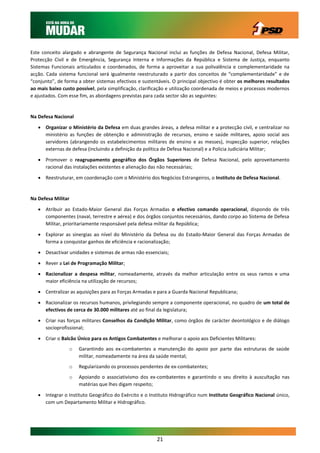 Este conceito alargado e abrangente de Segurança Nacional inclui as funções de Defesa Nacional, Defesa Militar,
Protecção Civil e de Emergência, Segurança Interna e Informações da República e Sistema de Justiça, enquanto
Sistemas Funcionais articulados e coordenados, de forma a aproveitar a sua polivalência e complementaridade na
acção. Cada sistema funcional será igualmente reestruturado a partir dos conceitos de “complementaridade” e de
“conjunto”, de forma a obter sistemas efectivos e sustentáveis. O principal objectivo é obter os melhores resultados
ao mais baixo custo possível, pela simplificação, clarificação e utilização coordenada de meios e processos modernos
e ajustados. Com esse fim, as abordagens previstas para cada sector são as seguintes:


Na Defesa Nacional

    Organizar o Ministério da Defesa em duas grandes áreas, a defesa militar e a protecção civil, e centralizar no
     ministério as funções de obtenção e administração de recursos, ensino e saúde militares, apoio social aos
     servidores (abrangendo os estabelecimentos militares de ensino e as messes), inspecção superior, relações
     externas de defesa (incluindo a definição da política de Defesa Nacional) e a Policia Judiciária Militar;

    Promover o reagrupamento geográfico dos Órgãos Superiores de Defesa Nacional, pelo aproveitamento
     racional das instalações existentes e alienação das não necessárias;

    Reestruturar, em coordenação com o Ministério dos Negócios Estrangeiros, o Instituto de Defesa Nacional.


Na Defesa Militar

    Atribuir ao Estado-Maior General das Forças Armadas o efectivo comando operacional, dispondo de três
     componentes (naval, terrestre e aérea) e dos órgãos conjuntos necessários, dando corpo ao Sistema de Defesa
     Militar, prioritariamente responsável pela defesa militar da República;

    Explorar as sinergias ao nível do Ministério da Defesa ou do Estado-Maior General das Forças Armadas de
     forma a conquistar ganhos de eficiência e racionalização;

    Desactivar unidades e sistemas de armas não essenciais;

    Rever a Lei de Programação Militar;

    Racionalizar a despesa militar, nomeadamente, através da melhor articulação entre os seus ramos e uma
     maior eficiência na utilização de recursos;

    Centralizar as aquisições para as Forças Armadas e para a Guarda Nacional Republicana;

    Racionalizar os recursos humanos, privilegiando sempre a componente operacional, no quadro de um total de
     efectivos de cerca de 30.000 militares até ao final da legislatura;

    Criar nas forças militares Conselhos da Condição Militar, como órgãos de carácter deontológico e de diálogo
     socioprofissional;

    Criar o Balcão Único para os Antigos Combatentes e melhorar o apoio aos Deficientes Militares:
                 o   Garantindo aos ex-combatentes a manutenção do apoio por parte das estruturas de saúde
                     militar, nomeadamente na área da saúde mental;
                 o   Regularizando os processos pendentes de ex-combatentes;
                 o   Apoiando o associativismo dos ex-combatentes e garantindo o seu direito à auscultação nas
                     matérias que lhes digam respeito;

    Integrar o Instituto Geográfico do Exército e o Instituto Hidrográfico num Instituto Geográfico Nacional único,
     com um Departamento Militar e Hidrográfico.




                                                        21
 
