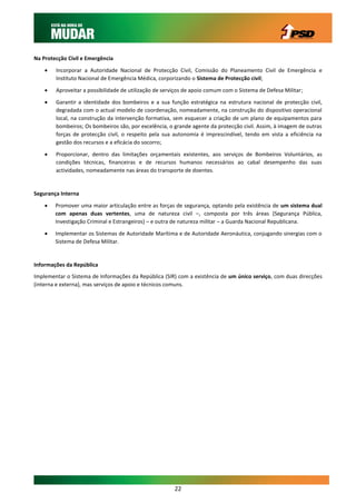 Na Protecção Civil e Emergência

       Incorporar a Autoridade Nacional de Protecção Civil, Comissão do Planeamento Civil de Emergência e
        Instituto Nacional de Emergência Médica, corporizando o Sistema de Protecção civil;

       Aproveitar a possibilidade de utilização de serviços de apoio comum com o Sistema de Defesa Militar;
       Garantir a identidade dos bombeiros e a sua função estratégica na estrutura nacional de protecção civil,
        degradada com o actual modelo de coordenação, nomeadamente, na construção do dispositivo operacional
        local, na construção da intervenção formativa, sem esquecer a criação de um plano de equipamentos para
        bombeiros; Os bombeiros são, por excelência, o grande agente da protecção civil. Assim, à imagem de outras
        forças de protecção civil, o respeito pela sua autonomia é imprescindível, tendo em vista a eficiência na
        gestão dos recursos e a eficácia do socorro;

       Proporcionar, dentro das limitações orçamentais existentes, aos serviços de Bombeiros Voluntários, as
        condições técnicas, financeiras e de recursos humanos necessários ao cabal desempenho das suas
        actividades, nomeadamente nas áreas do transporte de doentes.


Segurança Interna

       Promover uma maior articulação entre as forças de segurança, optando pela existência de um sistema dual
        com apenas duas vertentes, uma de natureza civil –, composta por três áreas (Segurança Pública,
        Investigação Criminal e Estrangeiros) – e outra de natureza militar – a Guarda Nacional Republicana.

       Implementar os Sistemas de Autoridade Marítima e de Autoridade Aeronáutica, conjugando sinergias com o
        Sistema de Defesa Militar.


Informações da República
Implementar o Sistema de Informações da República (SIR) com a existência de um único serviço, com duas direcções
(interna e externa), mas serviços de apoio e técnicos comuns.




                                                        22
 