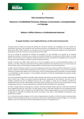 2

                                            Pilar Económico-Financeiro

   Restaurar a Credibilidade Financeira, Relançar o Crescimento, a Competitividade
                                     e o Emprego



                        Reduzir o Défice Externo e o Endividamento Nacional



              O Legado Socialista: uma Tragédia Nacional, um País à beira da bancarrota


Portugal já passou ao longo da sua história por períodos de crescimento económico, de convergência real com os Países mais
desenvolvidos da Europa, e por períodos de fraco crescimento económico e de divergência real. O PSD, na sua gestão do País no
período entre 1985 e 1995, impulsionou um “período de ouro” de crescimento da economia portuguesa e de recuperação dos
desequilíbrios económicos, financeiros e sociais gerados entre 1974 e 1985.

Esse foi um período de recuperação da confiança dos portugueses nas suas instituições e de execução de um profundo
ajustamento económico e financeiro, que se traduziu na correcção de trajectórias insustentáveis do défice público e da divida
pública, ao mesmo tempo que se concretizaram profundas reformas estruturais, conducentes à consolidação de uma economia de
mercado, após a deriva estatista e socialista no período revolucionário anterior.

Portugal, no período entre 1986 e 1995, evidenciou um ritmo de convergência real com a Europa desenvolvida superior ao da
Espanha, e, em 1995, evidenciava indicadores das finanças públicas ligeiramente mais favoráveis do que os do nosso vizinho, em
termos de défice público, de dívida pública, de despesa pública corrente primária e de nível de endividamento.

Em 1995, o Governo PSD deixou lançado um novo ciclo de expansão económica que continuou até 2001. Simplesmente, o primeiro
Governo socialista de António Guterres desperdiçou esta boa herança. Ao contrário de Espanha, e para níveis de crescimento
económico no período quase idênticos entre os dois países, o Governo Socialista deixou germinar disfunções nas finanças públicas
e na produtividade, os quais constituem a raiz do problema orçamental e da falta de competitividade da economia, tornados
visíveis a partir de 2001.

Como é hoje reconhecido pelo Banco de Portugal e pelas instituições internacionais, o primeiro Governo socialista, empossado nos
finais de 1995, levou à prática uma política orçamental expansionista, desajustada do ciclo económico, que está na raiz do
problema orçamental com que nos debatemos hoje em dia, e que originou o começo de uma trajectória ascendente do
endividamento externo do País. A dívida pública nesse período apenas convergiu para os níveis dos nossos compromissos na União
Europeia graças ao recurso a receitas extraordinárias e ao elevado montante arrecadado com as privatizações.

Em 1995, a situação financeira de Portugal face ao exterior, medida pela chamada Posição Liquida do Investimento Internacional
(PI) era negativa da ordem dos -10% do PIB, e, em 2001, atingiu o valor de -49%, ainda sustentável mas em aceleração até atingir,
em Dezembro de 2010, -186,2 mil milhões (cerca de 108% do PIB). A Posição negativa significa que os activos dos residentes em
Portugal sobre os residentes no estrangeiro são inferiores aos passivos e que mede as responsabilidades acumuladas das novas
gerações face ao exterior.

Com a entrada da economia portuguesa no Euro, vieram progressivamente à superfície os efeitos do desvario orçamental desse
período e da falta de medidas estruturais que continuassem o processo de modernização da economia portuguesa. Foi “uma época
perdida”, de que o País ainda hoje se ressente. Quando poderia ter sido uma “nova época de ouro”!




                                                               23
 