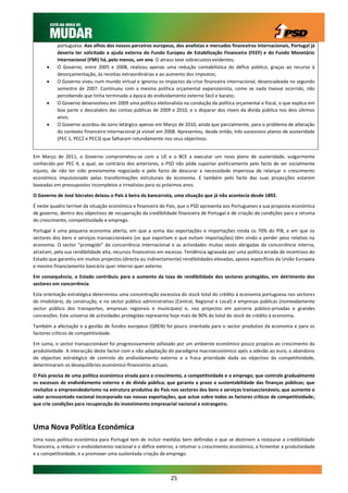 portuguesa. Aos olhos dos nossos parceiros europeus, dos analistas e mercados financeiros internacionais, Portugal já
           deveria ter solicitado a ajuda externa do Fundo Europeu de Estabilização Financeira (FEEF) e do Fundo Monetário
           Internacional (FMI) há, pelo menos, um ano. O atraso teve sobrecustos evidentes;
          O Governo, entre 2005 e 2008, realizou apenas uma redução contabilística do défice público, graças ao recurso à
           desorçamentação, às receitas extraordinárias e ao aumento dos impostos;
          O Governo viveu num mundo virtual e ignorou os impactos da crise financeira internacional, desencadeada no segundo
           semestre de 2007. Continuou com a mesma política orçamental expansionista, como se nada tivesse ocorrido, não
           percebendo que tinha terminado a época do endividamento externo fácil e barato;
          O Governo desenvolveu em 2009 uma política eleitoralista na condução da política orçamental e fiscal, o que explica em
           boa parte o descalabro das contas públicas de 2009 e 2010, e o disparar dos níveis da dívida pública nos dois últimos
           anos;
          O Governo acordou do sono letárgico apenas em Março de 2010, ainda que parcialmente, para o problema de alteração
           do contexto financeiro internacional já visível em 2008. Apresentou, desde então, três sucessivos planos de austeridade
           (PEC 1, PEC2 e PEC3) que falharam rotundamente nos seus objectivos.


Em Março de 2011, o Governo comprometeu-se com a UE e o BCE a executar um novo plano de austeridade, vulgarmente
conhecido por PEC 4, o qual, ao contrário dos anteriores, o PSD não pôde suportar politicamente pelo facto de ser socialmente
injusto, de não ter sido previamente negociado e pelo facto de descurar a necessidade imperiosa de relançar o crescimento
económico impulsionado pelas transformações estruturais da economia. E também pelo facto das suas projecções estarem
baseadas em pressupostos incompletos e irrealistas para os próximos anos.

O Governo de José Sócrates deixou o País à beira da bancarrota, uma situação que já não acontecia desde 1892.

É neste quadro terrível da situação económica e financeira do País, que o PSD apresenta aos Portugueses a sua proposta económica
de governo, dentro dos objectivos de recuperação da credibilidade financeira de Portugal e de criação de condições para a retoma
do crescimento, competitividade e emprego.

Portugal é uma pequena economia aberta, em que a soma das exportações e importações ronda os 70% do PIB, e em que os
sectores dos bens e serviços transaccionáveis (os que exportam e que evitam importações) têm vindo a perder peso relativo na
economia. O sector “protegido” da concorrência internacional e as actividades muitas vezes abrigadas da concorrência interna,
atraíram, pela sua rendibilidade alta, recursos financeiros em excesso. Tendência agravada por uma política errada de incentivos do
Estado que garantiu em muitos projectos (directa ou indirectamente) rendibilidades elevadas, apoios específicos da União Europeia
e mesmo financiamento bancário quer interno quer externo.

Em consequência, o Estado contribuiu para o aumento da taxa de rendibilidade dos sectores protegidos, em detrimento dos
sectores em concorrência.

Esta orientação estratégica determinou uma concentração excessiva do stock total do crédito à economia portuguesa nos sectores
do imobiliário, da construção, e no sector público administrativo (Central, Regional e Local) e empresas públicas (nomeadamente
sector público dos transportes, empresas regionais e municipais) e, nos projectos em parceria público-privadas e grandes
concessões. Este universo de actividades protegidas representa hoje mais de 90% do total do stock de crédito à economia.

Também a afectação e a gestão de fundos europeus (QREN) foi pouco orientada para o sector produtivo da economia e para os
factores críticos de competitividade.

Em suma, o sector transaccionável foi progressivamente asfixiado por um ambiente económico pouco propício ao crescimento da
produtividade. A interacção deste factor com a não adaptação do paradigma macroeconómico após a adesão ao euro, o abandono
do objectivo estratégico de controlo do endividamento externo e a fraca prioridade dada ao objectivo da competitividade,
determinaram os desequilíbrios económico-financeiros actuais.

O País precisa de uma política económica virada para o crescimento, a competitividade e o emprego; que controle gradualmente
os excessos de endividamento externo e de dívida pública; que garanta a prazo a sustentabilidade das finanças públicas; que
revitalize o empreendedorismo na estrutura produtiva do País nos sectores dos bens e serviços transaccionáveis; que aumente o
valor acrescentado nacional incorporado nas nossas exportações, que actue sobre todos os factores críticos de competitividade;
que crie condições para recuperação do investimento empresarial nacional e estrangeiro.



Uma Nova Política Económica
Uma nova política económica para Portugal tem de incluir medidas bem definidas e que se destinem a restaurar a credibilidade
financeira, a reduzir o endividamento nacional e o défice externo, a retomar o crescimento económico, a fomentar a produtividade
e a competitividade, e a promover uma sustentada criação de emprego.



                                                               25
 