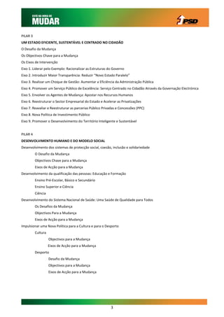 PILAR 3
UM ESTADO EFICIENTE, SUSTENTÁVEL E CENTRADO NO CIDADÃO
O Desafio da Mudança
Os Objectivos Chave para a Mudança
Os Eixos de Intervenção
Eixo 1. Liderar pelo Exemplo: Racionalizar as Estruturas do Governo
Eixo 2. Introduzir Maior Transparência: Reduzir “Novo Estado Paralelo”
Eixo 3. Realizar um Choque de Gestão: Aumentar a Eficiência da Administração Pública
Eixo 4. Promover um Serviço Público de Excelência: Serviço Centrado no Cidadão Através da Governação Electrónica
Eixo 5. Envolver os Agentes de Mudança: Apostar nos Recursos Humanos
Eixo 6. Reestruturar o Sector Empresarial do Estado e Acelerar as Privatizações
Eixo 7. Reavaliar e Reestruturar as parcerias Público Privadas e Concessões (PPC)
Eixo 8. Nova Política de Investimento Público
Eixo 9. Promover o Desenvolvimento do Território Inteligente e Sustentável


PILAR 4
DESENVOLVIMENTO HUMANO E DO MODELO SOCIAL
Desenvolvimento dos sistemas de protecção social, coesão, inclusão e solidariedade
          O Desafio da Mudança
          Objectivos Chave para a Mudança
          Eixos de Acção para a Mudança
Desenvolvimento da qualificação das pessoas: Educação e Formação
          Ensino Pré-Escolar, Básico e Secundário
          Ensino Superior e Ciência
          Ciência
Desenvolvimento do Sistema Nacional de Saúde: Uma Saúde de Qualidade para Todos
          Os Desafios da Mudança
          Objectivos Para a Mudança
          Eixos de Acção para a Mudança
Impulsionar uma Nova Política para a Cultura e para o Desporto
          Cultura
                    Objectivos para a Mudança
                    Eixos de Acção para a Mudança
          Desporto
                    Desafio da Mudança
                    Objectivos para a Mudança
                    Eixos de Acção para a Mudança




                                                           3
 