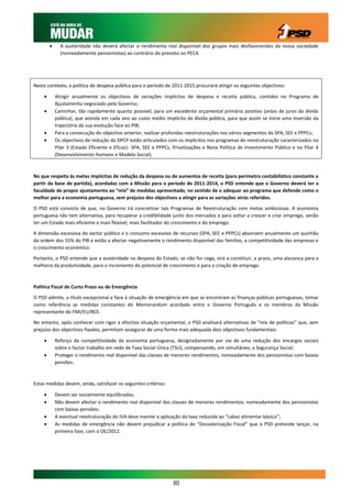      A austeridade não deverá afectar o rendimento real disponível dos grupos mais desfavorecidos da nossa sociedade
               (nomeadamente pensionistas) ao contrário do previsto no PEC4.




Neste contexto, a política de despesa pública para o período de 2011-2015 procurará atingir os seguintes objectivos:

            Atingir anualmente os objectivos de variações implícitas de despesa e receita pública, contidos no Programa de
             Ajustamento negociado pelo Governo;
            Caminhar, tão rapidamente quanto possível, para um excedente orçamental primário positivo (antes de juros da dívida
             pública), que atenda em cada ano ao custo médio implícito da dívida pública, para que assim se inicie uma inversão da
             trajectória da sua evolução face ao PIB;
            Para a consecução do objectivo anterior, realizar profundas reestruturações nos vários segmentos do SPA, SEE e PPPCs;
            Os objectivos de redução da DPCP estão articulados com os implícitos nos programas de reestruturação caracterizados no
             Pilar 3 (Estado Eficiente e Eficaz)- SPA, SEE e PPPCs, Privatizações e Nova Política de Investimento Público e no Pilar 4
             (Desenvolvimento Humano e Modelo Social).



No que respeita às metas implícitas de redução da despesa ou de aumentos de receita (para perímetro contabilístico constante a
partir da base de partida), acordadas com a Missão para o período de 2011-2014, o PSD entende que o Governo deverá ter a
faculdade de propor ajustamento ao “mix” de medidas apresentado, no sentido de o adequar ao programa que defende como o
melhor para a economia portuguesa, sem prejuízo dos objectivos a atingir para as variações atrás referidos.

O PSD está convicto de que, no Governo irá concretizar tais Programas de Reestruturação com metas ambiciosas. A economia
portuguesa não tem alternativa, para recuperar a credibilidade junto dos mercados e para voltar a crescer e criar emprego, senão
ter um Estado mais eficiente e mais flexível, mais facilitador do crescimento e do emprego.

A dimensão excessiva do sector público e o consumo excessivo de recursos (SPA, SEE e PPPCs) absorvem anualmente um quinhão
da ordem dos 55% do PIB e estão a afectar negativamente o rendimento disponível das famílias, a competitividade das empresas e
o crescimento económico.

Portanto, o PSD entende que a austeridade na despesa do Estado, se não for cega, virá a constituir, a prazo, uma alavanca para a
melhoria da produtividade, para o incremento do potencial de crescimento e para a criação de emprego.



Política Fiscal de Curto Prazo ou de Emergência

O PSD admite, a título excepcional e face à situação de emergência em que se encontram as finanças públicas portuguesas, tomar
como referência as medidas constantes do Memorandum acordado entre o Governo Português e os membros da Missão
representante do FMI/EU/BCE.

No entanto, após conhecer com rigor a efectiva situação orçamental, o PSD analisará alternativas de “mix de políticas” que, sem
prejuízo dos objectivos fixados, permitam assegurar de uma forma mais adequada dois objectivos fundamentais:

            Reforço da competitividade da economia portuguesa, designadamente por via de uma redução dos encargos sociais
             sobre o factor trabalho em sede de Taxa Social Única (TSU), compensando, em simultâneo, a Segurança Social;
            Proteger o rendimento real disponível das classes de menores rendimentos, nomeadamente dos pensionistas com baixas
             pensões.



Estas medidas devem, ainda, satisfazer os seguintes critérios:

            Devem ser socialmente equilibradas;
            Não devem afectar o rendimento real disponível das classes de menores rendimentos, nomeadamente dos pensionistas
             com baixas pensões;
            A eventual reestruturação do IVA deve manter a aplicação da taxa reduzida ao “cabaz alimentar básico”;
            As medidas de emergência não devem prejudicar a política de “Desvalorização Fiscal” que o PSD pretende lançar, na
             primeira fase, com o OE/2012.




                                                                   30
 