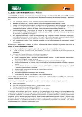 1.2. Sustentabilidade das Finanças Públicas
A sustentabilidade das Finanças Públicas será uma preocupação estratégica de um Governo do PSD, como condição necessária
ainda que por si só não seja suficiente, para o relançamento de um processo sustentado de crescimento económico e de emprego.
Assim:

         Uma consolidação orçamental a curto, médio e longo prazo nos termos anteriormente caracterizados;
         Aceleração das privatizações e da venda de activos não nucleares das Administrações Públicas e do SEE;
         Redução acelerada da contribuição negativa com que o Estado penaliza a poupança nacional bruta, a qual anula uma boa
          parte da poupança do sector privado. Segundo as últimas informações da Comissão Europeia (AMECO) a poupanças das
          famílias e empresas era da ordem dos 14% do PIB, contribuindo o Estado negativamente com 6% do PIB;
         A sustentabilidade exige a concretização das medidas de reestruturação e redução de custos desenvolvidas em
          pormenor no Pilar 3 (SPA, SEE, Nova Política de Investimento Público, PPPCs) e as medidas relativas ao Serviço Nacional
          de Saúde, Educação (Pilar 4) e Justiça (Pilar 1);
         Será levado à prática o futuro Conselho da Finanças Públicas (tipo “Fiscal Policy Authority” existente no Reino Unido e
          noutros países), independente do Governo, que o PSD propôs no âmbito das negociações para a viabilização do OE2011,
          e que mereceu já conclusões do grupo de trabalho criado para o efeito (a seguir caracterizado);
         Será também levado à prática o novo Sistema de Informação para um controlo adequado das contas públicas (a seguir
          caracterizado).

Por outro lado, o PSD procederá à reforma do processo orçamental e do sistema de controlo orçamental com carácter de
urgência, em que será dada a máxima prioridade:

         À implementação do Orçamento plurianual, baseado em programas de actividade também plurianuais;
         À fixação de uma regra para a evolução da despesa primária que assegure o cumprimento dos objectivos orçamentais de
          médio prazo;
         O Conselho das Finanças Públicas, com as funções principais seguintes:
          Avaliar os cenários macroeconómicos preparados pelo Governo;
          Avaliar as previsões de receita e de despesa disponibilizadas pelo Governo e, na parte da despesa, analisar sobre o
              cumprimento da regra de evolução da mesma;
          Assegurar que as diferentes entidades do Sector Público cumprem as regras contabilísticas em vigor;
          Analisar a sustentabilidade das Finanças Públicas e a dinâmica da Dívida Pública e publicar anualmente o respectivo
              relatório;
          Analisar a dinâmica dos compromissos nos domínios dos: i) Sistema de Segurança Social; ii) Serviço Nacional de Saúde
              e iii) Parcerias Público-Privadas e Concessões.
          Avaliar a situação financeira e perspectivas das Finanças Regionais e Locais;
          Analisar a Política Fiscal;
          Acompanhar permanentemente a execução do Orçamento;
          Outras matérias de particular importância para umas finanças públicas sãs.

Ainda no âmbito do acompanhamento e controlo das contas públicas, tanto do SPA e do SEE, como das PPPCs, será modernizado o
Sistema de Informação para a Gestão.

Actualmente, o Ministério das Finanças não dispõe de um Sistema de Informação para a Gestão adequado ao controlo:

         Da execução orçamental;
         Das Contas Públicas (Administrações Públicas e Outras Entidades Públicas);
         Das Empresas públicas e das participadas pelo Estado e
         Dos Contratos dos projectos parcerias Público-Privadas e das concessões.

O Plano Oficial de Contabilidade Pública (POCP), aprovado em 1997 (que o Governo do PSD deixou em 1995 como legado em fase
avançada de elaboração), está ainda muito longe de estar aplicado. Cerca de 70% das entidades públicas não o aplicam. Trata-se de
um sistema de contabilidade que permite uma integração de três vertentes - orçamental, patrimonial e analítica – e que possibilita
acompanhar, de forma rigorosa, a execução orçamental, avaliar a situação financeira e patrimonial da entidade e conhecer o custo
dos diferentes bens e serviços produzidos. Decorridos 15 anos, o fraco grau de implementação, é demonstrativo de uma clara falta
de vontade política na sua aplicação. O PSD propõe-se acelerar a sua implementação por forma a, no prazo de 2 anos, todas as
entidades públicas terem o sistema em funcionamento pleno.




                                                               31
 