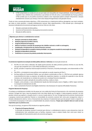      O PSD compromete-se a acabar de uma vez por todas com esta política de irresponsabilidade, através de políticas que
                  respeitem mais o dinheiro dos contribuintes e que tenham em linha de conta a sustentabilidade das finanças públicas.
                  O PSD acredita que só uma política económica credível e mais responsável poderá combater eficazmente o elevado
                  endividamento nacional, que ameaça o bem-estar dos(as) Portugueses(as) e das gerações futuras.

Tendo em vista a prossecução destes objectivos, o PSD compromete-se a implementar políticas abrangentes, que visam combater,
por todos os meios possíveis, o elevado endividamento nacional. Mais especificamente, o PSD entende que a diminuição do
excessivo endividamento da economia portuguesa terá de ser feito em três níveis:

                 Redução sustentada da dívida pública;
                 Aumento do financiamento e de poupança da economia nacional;
                 Redução do défice externo.


 Objectivos para diminuir o endividamento nacional:

                Redução sustentada da dívida pública;
                Redução progressiva do défice externo;
                Programa Nacional de Poupança;
                Maiores incentivos à atracção das poupanças dos cidadãos nacionais a residir no estrangeiro;
                Estabilização e fortalecimento do sistema financeiro nacional;
                Redução da dependência energética dando prioridade a um programa ousado de conservação de energia;
                Redução da dependência alimentar;
                Preferência no consumo de produtos produzidos internamente.




O controlo da trajectória da evolução da dívida pública (directa e indirecta) será alcançado através de:

               No SPA, ter como meta a obtenção, tão rápida quanto possível, de saldos primários positivos mínimos na casa dos 4%,
                mas que seja compatível com o custo médio da dívida para a economia;
               No SEE, proceder à respectiva reestruturação económica e financeira, incluindo privatizações, como desenvolvido no Pilar
                3;
               Nas PPPCs, a introdução de novas políticas como explicado na secção respectiva do Pilar 3;
               Na Nova política de Investimento Público, que será adiante caracterizada no Pilar 3, o PSD fará uma avaliação rigorosa
                (custo-beneficio) de todos os projectos, da medida dos respectivos impactos: no sentido de suspender os que não são
                rentáveis e de recalenderizar os rentáveis de acordo com o envelope financeiro disponível;
               Nas despesas de capital, aplicação de uma política restritiva, a todos os níveis;
               Congelar, como principio, o novo endividamento líquido das Administrações Locais e Regiões, e definir regras restritivas
                na evolução do endividamento do SEE;
               Fazer o saneamento financeiro das Regiões Autónomas e das Autarquias em especiais dificuldades financeiras.

Programa Nacional de Poupança

O combate ao endividamento também terá de passar por uma subida das fontes de financiamento e do crescimento da poupança
nacional. Portugal tem hoje a taxa de poupança bruta mais baixa desde que há registos. A baixa poupança nacional é um dos
grandes motivos que explicam a situação actual e o recurso à ajuda externa. Por isso, Portugal precisa de aumentar drasticamente
a poupança nacional para podermos financiar as necessidades da economia nacional, bem como para conseguirmos reduzir o
elevado endividamento externo. Como o financiamento das empresas é fundamental para que elas possam investir e expandir-se,
o crescimento da poupança é vital para a competitividade das próprias empresas. Poupar para competir devia ser assim um dos
imperativos para os próximos anos.

Para que tal aconteça, um governo PSD introduzirá as seguintes políticas:

                Programa de Poupança Nacional
                 A promoção da poupança nacional é essencial para diminuir o endividamento externo e para alcançarmos níveis de
                 endividamento mais sustentáveis para as famílias, empresas e para o próprio Estado, bem como para reduzir as
                 necessidades de financiamento externo da economia portuguesa;




                                                                     33
 