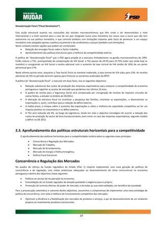 Desvalorização Fiscal (“Fiscal Devaluation”)

Esta acção estrutural assenta nas conclusões dos estudos macroeconómicos que têm vindo a ser desenvolvidos a nível
internacional e a nível nacional para o caso de um país integrado numa zona monetária (no nosso caso o euro) que não tem
autonomia na sua política monetária, e que controla (embora com limitações impostas pelo facto de pertencer a um espaço
monetário mais alargado) apenas a política orçamental e de rendimentos e preços (também com limitações).
Neste contexto existem opções que podem ser combinadas:
         Redução dos encargos fiscais sobre o factor trabalho;
         Aprofundamento das políticas estruturais para a melhoria da competitividade externa.

A política de “desvalorização fiscal” que o PSD agora propõe já a executou limitadamente na gestão macroeconómica de 1995.
Então reduziu a TSU, acompanhado da compensação do IVA Social: a TSU passou de 24.5% para 23.75% (valor que ainda hoje se
mantém) e consignando ao IVA Social a receita adicional com o aumento da taxa normal do IVA (então de 16%) de um ponto
percentual para 17%.

Neste últimos quinze anos, enquanto a Taxa Social Única se manteve inalterada, a taxa normal do IVA subiu para 23%. As receitas
adicionais do IVA no período serviram apenas para financiar os aumentos acelerados da DPCP.

A política de “desvalorização fiscal”, a executar em duas fases, visa os seguintes objectivos:

         Redução substancial dos custos de produção das empresas exportadoras para restaurar a competitividade da economia
          portuguesa e reganhar as quotas de mercado que perdemos nos últimos 10 anos;
         A quebra da receita para a Segurança Social será compensada por consignação de receitas de impostos oriundas de
          outras fontes, a estudar no âmbito do OE/2012;
         A alteração da estrutura fiscal irá incentivar a poupança das famílias, incentivar as exportações., e desincentivar as
          importações e, assim, contribuir para a redução do défice externo;
         A médio prazo, o choque sobre o aumento das exportações e sobre a melhoria da capacidade competitiva vai ter um
          impacto positivo no crescimento e no défice externo;
         A TSU será reduzida até 4%, ao longo da Legislatura, tendo em vista o objectivo estratégico de acorrer a redução dos
          custos de produção do sector de bens transaccionáveis, bem como no caso das empresas exportadoras, segundo modelo
          a definir no OE 2012.



2.3. Aprofundamento das políticas estruturais horizontais para a competitividade
     O aprofundamento das políticas horizontais para a competitividade incidirá sobre os seguintes eixos principais:

                 Concorrência e Regulação dos Mercados;
                 Mercado de Trabalho;
                 Mercado de Arrendamento;
                 Mercado de Energia e Política Energética;
                 Política Fiscal Estrutural.

Concorrência e Regulação dos Mercados
No quadro do reforço da função reguladora do Estado (Pilar 1) importa implementar uma nova geração de políticas de
concorrência e de regulação, com metas ambiciosas adequadas ao desenvolvimento do clima concorrencial na economia
portuguesa e dentro dos objectivos chave seguintes:

         Políticas ao serviço da recuperação da economia;
         Consolidação de um Estado regulador de elevada qualidade e exigência para si próprio;
         Promoção do controlo efectivo do poder de mercado, e de todas as suas externalidades, em benefício da sociedade.

Para a prossecução sistemática e coerente destes objectivos, assumimos o compromisso de implementar uma nova estratégia de
política de concorrência, com vista à melhoria do funcionamento competitivo dos mercados:

         Optimizar a eficiência e a flexibilização dos mercados de produtos e serviços, a par do desenvolvimento de um ambiente
          propício ao investimento produtivo estruturante;




                                                                  37
 