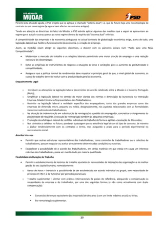 Perante esta situação aguda, o PSD propõe que se aplique o chamado “sistema dual”; i.e. que de futuro haja uma nova tipologia de
contrato ou um novo regime (a vigorar sem afectar os contratos antigos).

Tendo em atenção as directrizes do MoU da Missão, o PSD admite aplicar algumas das medidas que a seguir se apresentam ao
regime geral actual e outras apenas ao novo regime dentro do espírito do “sistema dual” referido.

A competitividade das empresas e da economia portuguesa no actual contexto de globalização económica exige, acima de tudo, uma
legislação laboral que facilite o funcionamento da economia e a criação de emprego.

Assim, as medidas visam atingir os seguintes objectivos, a discutir com os parceiros sociais num “Pacto para uma Nova
Competitividade”:

           Modernizar o mercado de trabalho e as relações laborais permitindo uma maior criação de emprego e uma redução
            estrutural do desemprego;

           Dotar as empresas de instrumentos de resposta a situações de crise e condições para o aumento da produtividade e
            competitividade;

           Assegurar que a política normal de rendimentos deve respeitar o princípio geral de que, a nível global da economia, os
            custos do trabalho deverão evoluir com a produtividade geral da economia.

Enquadramento Legal


        o     Introduzir as alterações na legislação laboral decorrentes do acordo celebrado entre a Missão e o Governo Português
             (MoU);
        o    Simplificar a legislação laboral no sentido da maior clareza das normas e diminuição da burocracia na interacção
             Empresa-Estado-Estruturas Representativas dos Trabalhadores;
        o    Assimilar na legislação laboral a realidade específica dos empregadores, tanto das grandes empresas como das
             empresas de dimensão micro, pequena ou média, designadamente, nos aspectos relacionados com as formalidades
             inerentes à admissão de trabalhadores;
        o    Na situação de indemnização em substituição de reintegração a pedido do empregador, concretizar o alargamento da
             possibilidade de requerer a exclusão da reintegração também às pequenas empresas;
        o    Promoção da arbitragem laboral de conflitos individuais de trabalho de forma a agilizar a resolução de diferendos;
        o    Nos contratos a celebrar no futuro, ponderar a passagem para a existência legal de um só tipo de contrato, de maneira
             a acabar tendencialmente com os contratos a termo, mas alargando o prazo para o período experimental no
             recrutamento inicial.

Acordos Internos

           Permitir que outras estruturas representativas dos trabalhadores, como comissão de trabalhadores ou o colectivo de
            trabalhadores, possam negociar ou aceitar directamente determinadas condições ou matérias;

           Estabelecer a possibilidade de o acordo dos trabalhadores, em certas matérias em que esteja em causa um interesse
            colectivo dos trabalhadores, possa ser manifestado por maioria qualificada.

Flexibilidade da Duração do Trabalho

           Permitir o estabelecimento de horários de trabalho ajustados às necessidades de laboração das organizações e da melhor
            gestão do seu capital humano, nomeadamente:

        o    Banco de horas – introduzir a possibilidade de ser estabelecido por acordo individual ou grupal, sem necessidade de
             previsão em IRCT; e de funcionar por períodos plurianuais;

        o    Trabalho suplementar – alinhar com práticas internacionais de países de referência, adequando a compensação às
             necessidades da empresa e do trabalhador, por uma das seguintes formas (e não como actualmente com dupla
             compensação):



                    Concessão de tempo equivalente (ou majorado) de descanso (com um limite máximo anual) ou férias;

                    Por remuneração suplementar.




                                                                39
 