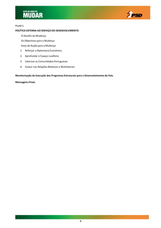 PILAR 5
POLÍTICA EXTERNA AO SERVIÇO DO DESENVOLVIMENTO
    O Desafio da Mudança
    Os Objectivos para a Mudança
    Eixos de Acção para a Mudança
    1.    Reforçar a Diplomacia Económica

    2.    Aprofundar o Espaço Lusófono

    3.    Valorizar as Comunidades Portuguesas

    4.    Evoluir nas Relações Bilaterais e Multilaterais


Monitorização da Execução dos Programas Estruturais para o Desenvolvimento do País.

Mensagens Finais




                                                            4
 