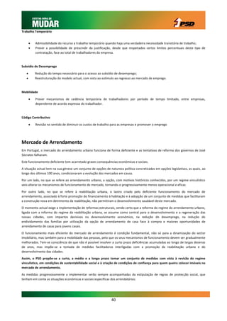 Trabalho Temporário


          Admissibilidade do recurso a trabalho temporário quando haja uma verdadeira necessidade transitória de trabalho;
          Prever a possibilidade de prescindir da justificação, desde que respeitados certos limites percentuais deste tipo de
           contratação, face ao total de trabalhadores da empresa.



Subsídio de Desemprego

          Redução do tempo necessário para o acesso ao subsídio de desemprego;
          Reestruturação do modelo actual, com vista ao estímulo ao regresso ao mercado de emprego.



Mobilidade

          Prever mecanismos de cedência temporária de trabalhadores por período de tempo limitado, entre empresas,
           dependente de acordo expresso do trabalhador.



Código Contributivo

          Revisão no sentido de diminuir os custos de trabalho para as empresas e promover o emprego




Mercado de Arrendamento
Em Portugal, o mercado do arrendamento urbano funciona de forma deficiente e as tentativas de reforma dos governos de José
Sócrates falharam.

Este funcionamento deficiente tem acarretado graves consequências económicas e sociais.

A situação actual tem na sua génese um conjunto de opções de natureza política concretizadas em opções legislativas, as quais, ao
longo dos últimos 100 anos, condicionaram a evolução dos mercados em causa.

Por um lado, no que se refere ao arrendamento urbano, a opção, com motivos históricos conhecidos, por um regime vinculístico
veio alterar os mecanismos de funcionamento do mercado, tornando-o progressivamente menos operacional e eficaz.

Por outro lado, no que se refere à reabilitação urbana, o lastro criado pelo deficiente funcionamento do mercado de
arrendamento, associado à forte promoção do financiamento à habitação e à adopção de um conjunto de medidas que facilitaram
a construção nova em detrimento da reabilitação, não permitiram o desenvolvimento saudável deste mercado.

O momento actual exige a implementação de reformas estruturais, sendo certo que a reforma do regime do arrendamento urbano,
ligada com a reforma do regime da reabilitação urbana, se assume como central para o desenvolvimento e a regeneração das
nossas cidades, com impactos decisivos no desenvolvimento económico, na redução do desemprego, na redução do
endividamento das famílias por utilização da opção de arrendamento de casa face à compra e maiores oportunidades de
arrendamento de casas para jovens casais.

O funcionamento mais eficiente do mercado de arrendamento é condição fundamental, não só para a dinamização do sector
imobiliário, mas também para a mobilidade das pessoas, pelo que os seus mecanismos de funcionamento devem ser gradualmente
melhorados. Tem-se consciência de que não é possível resolver a curto prazo deficiências acumuladas ao longo de largas dezenas
de anos, mas impõe-se a tomada de medidas facilitadoras interligadas com a promoção da reabilitação urbana e do
desenvolvimento das cidades.

Assim, o PSD propõe-se a curto, a médio e a longo prazo tomar um conjunto de medidas com vista à revisão do regime
vinculístico, em condições de sustentabilidade social e à criação de condições de confiança para quem queira colocar imóveis no
mercado de arrendamento.

As medidas progressivamente a implementar serão sempre acompanhadas da estipulação de regras de protecção social, que
tenham em conta as situações económicas e sociais específicas dos arrendatários:




                                                               40
 