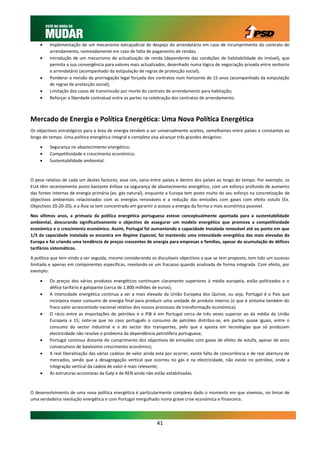     Implementação de um mecanismo extrajudicial de despejo do arrendatário em caso de incumprimento do contrato de
         arrendamento, nomeadamente em caso de falta de pagamento de rendas;
        Introdução de um mecanismo de actualização de renda (dependente das condições de habitabilidade do imóvel), que
         permita a sua convergência para valores mais actualizados, desenhado numa lógica de negociação privada entre senhorio
         e arrendatário (acompanhado da estipulação de regras de protecção social);
        Ponderar a revisão da prorrogação legal forçada dos contratos num horizonte de 15 anos (acompanhada da estipulação
         de regras de protecção social);
        Limitação dos casos de transmissão por morte do contrato de arrendamento para habitação;
        Reforçar a liberdade contratual entre as partes na celebração dos contratos de arrendamento.



Mercado de Energia e Política Energética: Uma Nova Política Energética
Os objectivos estratégicos para a área de energia tendem a ser universalmente aceites, semelhantes entre países e constantes ao
longo do tempo. Uma política energética integral e completa visa alcançar três grandes desígnios:

        Segurança no abastecimento energético;
        Competitividade e crescimento económico;
        Sustentabilidade ambiental.



O peso relativo de cada um destes factores, esse sim, varia entre países e dentro dos países ao longo do tempo. Por exemplo, os
EUA têm recentemente posto bastante ênfase na segurança de abastecimento energético, com um esforço profundo de aumento
das fontes internas de energia primária (ex. gás natural), enquanto a Europa tem posto muito do seu esforço na concretização de
objectivos ambientais relacionados com as energias renováveis e a redução das emissões com gases com efeito estufa (Ex.
Objectivos 20-20-20), e a Ásia se tem concentrado em garantir o acesso a energia da forma a mais económica possível.

Nos últimos anos, a primazia da política energética portuguesa esteve conceptualmente apontada para a sustentabilidade
ambiental, descurando significativamente o objectivo de assegurar um modelo energético que promova a competitividade
económica e o crescimento económico. Assim, Portugal foi aumentando a capacidade instalada renovável até ao ponto em que
1/3 da capacidade instalada se encontra em Regime Especial, foi mantendo uma intensidade energética das mais elevadas da
Europa e foi criando uma tendência de preços crescentes de energia para empresas e famílias, apesar da acumulação de défices
tarifários sistemáticos.

A política que tem vindo a ser seguida, mesmo considerando os discutíveis objectivos a que se tem proposto, tem tido um sucesso
limitado e apenas em componentes específicas, revelando-se um fracasso quando analisada de forma integrada. Com efeito, por
exemplo:

        Os preços dos vários produtos energéticos continuam claramente superiores à média europeia, estão politizados e o
         défice tarifário é galopante (cerca de 1.800 milhões de euros);
        A intensidade energética continua a ser a mais elevada da União Europeia dos Quinze, ou seja, Portugal é o País que
         incorpora maior consumo de energia final para produzir uma unidade de produto interno (o que é sintoma também do
         fraco valor acrescentado nacional relativo dos nossos processos de transformação económica);
        O rácio entre as importações de petróleo e o PIB é em Portugal cerca de três vezes superior ao da média da União
         Europeia a 15; note-se que no caso português o consumo de petróleo distribui-se, em partes quase iguais, entre o
         consumo do sector industrial e o do sector dos transportes, pelo que a aposta em tecnologias que só produzam
         electricidade não resolve o problema da dependência petrolífera portuguesa;
        Portugal continua distante do cumprimento dos objectivos de emissões com gases de efeito de estufa, apesar de anos
         consecutivos de baixíssimo crescimento económico;
        A real liberalização das várias cadeias de valor ainda está por ocorrer, existe falta de concorrência e de real abertura de
         mercados, sendo que a desagregação vertical que ocorreu no gás e na electricidade, não existe no petróleo, onde a
         integração vertical da cadeia de valor é mais relevante;
        As estruturas accionistas da Galp e da REN ainda não estão estabilizadas.



O desenvolvimento de uma nova política energética é particularmente complexo dado o momento em que vivemos, no limiar de
uma verdadeira revolução energética e com Portugal mergulhado numa grave crise económica e financeira.




                                                               41
 