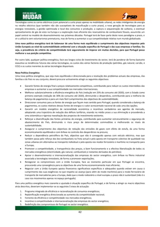 Tecnologias como os carros eléctricos (com potencial a curto prazo apenas na mobilidade urbana), as redes inteligentes de energia
no retalho eléctrico (que também não são susceptíveis de massificação a curto prazo), a nova geração de tecnologias para as
energias renováveis, a gestão optimizada e local dos consumos e produção, a captura e sequestração de carbono, o eventual
aproveitamento de gás de xisto na Europa e a exploração mais eficiente dos reservatórios de combustíveis fósseis, assumirão um
papel central no modelo de desenvolvimento nas próximas décadas. Portugal terá de fazer parte deste novo paradigma a prazo, e
vir a utilizá-lo sem voluntarismos prematuros, mas de forma a aumentar a sua competitividade relativa num mundo globalizado.

Uma nova política energética terá de balancear de uma forma mais equilibrada o cumprimento dos objectivos impostos pela
União Europeia ao nível da sustentabilidade ambiental com a situação específica de Portugal e das suas empresas e famílias. Ou
seja, a prevalência do critério de competitividade terá seguramente de imperar em muitas decisões, para que Portugal possa
melhorar a sua posição competitiva.

Por outro lado, qualquer política energética, face aos longos ciclos de investimento do sector, terá de ponderar de forma bastante
exaustiva as tendências futuras das várias tecnologias, os custos dos vários factores de produção (petróleo, gás natural, carvão, e
CO2) e os custos inerentes às várias tecnologias disponíveis.

Nova Política Energética
Uma nova política energética, que seja mais equilibrada e direccionada para a resolução dos problemas actuais das empresas, das
famílias e do País no seu conjunto, deverá procurar activamente atingir os seguintes objectivos:

        Garantir fontes de energia final a preços relativamente competitivos, contribuindo para reduzir os custos intermédios das
         empresas e aumentar a sua competitividade nos mercados internacionais;
        Melhorar substancialmente a eficiência energética do País (redução em 25% do consumo até 2020), com o Estado como
         primeiro exemplo (redução de 30% do consumo até 2020), diminuindo o desperdício, contribuindo para a melhoria da
         balança de pagamentos e para um mais fácil cumprimentos dos objectivos de sustentabilidade;
        Direccionar consumos para as fontes de energia que façam mais sentido para Portugal, quando considerada a balança de
         pagamentos, os custos relativos dessas fontes de energia e o valor acrescentado nacional de cada uma das opções;
        Garantir um modelo energético de racionalidade económica e incentivos verdadeiros aos agentes de mercado,
         adoptando uma trajectória de redução dos défices tarifários, visando no médio prazo a sua eliminação e procedendo a
         uma sistemática e rigorosa reavaliação dos projectos de investimento existente;
        Reforçar a diversificação das fontes primárias de energia, contribuindo para aumentar estruturalmente a segurança de
         abastecimento do País, diminuindo o risco preço de determinadas commodities e melhorando os níveis de
         sustentabilidade;
        Assegurar o cumprimento dos objectivos de redução das emissões de gases com efeito de estufa, da uma forma
         economicamente equilibrada e com ênfase no controlo dos desperdícios na procura;
        Reduzir a dependência petrolífera do País, objectivo que não é conseguido apenas com veículo eléctrico, mas que
         também passa pelo reforço dos bio-combustíveis na frota actual e pela aposta em transporte colectivo de qualidade nas
         zonas urbanas em alternativa ao transporte individual e pela aposta nos modos ferroviário e marítimo no transporte para
         a Europa;
        Promover a competitividade, a transparência dos preços, o bom funcionamento e a efectiva liberalização de todos os
         mercados energéticos (electricidade, gás natural, combustíveis e restantes derivados do petróleo);
        Apoiar o desenvolvimento e internacionalização das empresas do sector energético, com ênfase na fileira industrial
         associada a tecnologias renováveis, de forma a promover exportações;
        Renegociar os compromissos com a União Europeia, face ao momento particular em que Portugal se encontra,
         procurando uma convergência para os objectivos de uma forma economicamente mais eficiente;
        Negociar com a União Europeia apoios financeiros significativos específicos e adequados quando estiver em causa o
         cumprimento das suas exigências no que respeita ao avanço (para além do modo marítimo) para o modo ferroviário de
         transporte de mercadorias para a Europa, dado que o modo rodoviário a nível europeu a prazo não é sustentável (não é o
         caso nos movimentos apenas no espaço português).

Para uma política energética mais coerente e ajustada à situação específica de Portugal, e de forma a atingir os macro objectivos
atrás descritos, deveriam implementar-se os seguintes 5 eixos de actuação:

    1.   Programa integrado de eficiência e racionalização de consumos energéticos;
    2.   Replanificação energética direccionada ao aumento da competitividade nacional;
    3.   Fomento da eficiência e competitividade nos mercados energéticos;
    4.   Incentivo à competitividade e internacionalização das empresas do sector energético;
    5.   Redefinição dos compromissos de Portugal no sector energético.


                                                               42
 