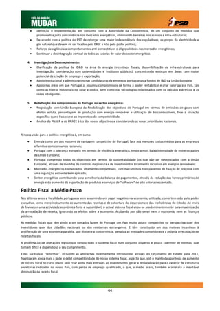     Definição e implementação, em conjunto com a Autoridade da Concorrência, de um conjunto de medidas que
              promovam a justa concorrência nos mercados energéticos, eliminando barreiras nos acessos a infra-estruturas;
             De acordo com a política do PSD de reforçar uma maior independência dos reguladores, os preços da electricidade e
              gás natural que devem vir ser fixados pelo ERSE e não pelo poder político;
             Reforço da vigilância a comportamentos anti-competitivos e oligopolisticos nos mercados energéticos;
             Continuar a desintegração vertical de todas as cadeias de valor do sector energético.

     4. Investigação e Desenvolvimento:
         Clarificação da política de ID&D na área da energia (incentivos fiscais, disponibilização de infra-estruturas para
          investigação, coordenação com universidades e institutos públicos), concentrando esforços em áreas com maior
          potencial de criação de emprego e exportação;
         Apoio institucional e administrativo nas candidaturas de empresas portuguesas a fundos de I&D da União Europeia;
         Apoio nas áreas em que Portugal já assumiu compromissos de forma a poder rentabilizar e criar valor para o País, tais
          como as fileiras industriais no solar e ondas, bem como nas tecnologias relacionadas com os veículos eléctricos e as
          redes inteligentes.

     5. Redefinição dos compromissos de Portugal no sector energético:
        Negociação com União Europeia da flexibilização dos objectivos de Portugal em termos de emissões de gases com
         efeitos estufa, percentagem de produção com energia renovável e utilização de biocombustíveis, face à situação
         específica que o País vive e ao imperativo da competitividade;
        Análise do PNAER e do PNAEE à luz dos novos objectivos e considerando as novas prioridades nacionais.



A nossa visão para a política energética é, em suma:

            Energia como um dos motores de vantagem competitiva de Portugal, face aos menores custos médios para as empresas
             e famílias com consumos racionais;
            Portugal com a liderança europeia em termos de eficiência energética, tendo a mais baixa intensidade de entre os países
             da União Europeia;
            Portugal cumprindo todos os objectivos em termos de sustentabilidade (os que vão ser renegociados com a União
             Europeia), através de medidas de controlo da procura e de investimentos totalmente racionais em energias renováveis;
            Mercados energéticos liberalizados, altamente competitivos, com mecanismos transparentes de fixação de preços e com
             uma regulação estável e bem aplicada;
            Sector energético contribuindo para a melhoria da balança de pagamentos, através da redução das fontes primárias de
             energia e do aumento da exportação de produtos e serviços de “software” de alto valor acrescentado.

Política Fiscal a Médio Prazo
Nos últimos anos a fiscalidade portuguesa vem assumindo um papel negativo na economia, utilizada, como tem sido pelo poder
executivo, como mero instrumento de aumento das receitas e de cobertura do despesismo e das ineficiências do Estado. Ao invés
de favorecer uma actividade económica forte e sustentável, o actual sistema fiscal virou-se predominantemente para maximização
da arrecadação de receita, ignorando os efeitos sobre a economia. Acabando por não servir nem a economia, nem as finanças
públicas.

As medidas fiscais que têm vindo a ser tomadas fazem de Portugal um País muito pouco competitivo na perspectiva quer dos
investidores quer dos cidadãos nacionais ou dos residentes estrangeiros. E têm constituído um dos maiores incentivos à
proliferação de uma economia paralela, que distorce a concorrência, penaliza as entidades cumpridoras e a própria arrecadação de
receitas fiscais.

A proliferação de alterações legislativas tornou todo o sistema fiscal num conjunto disperso e pouco coerente de normas, que
tornam difícil e dispendioso o seu cumprimento.

Estas sucessivas “reformas”, incluindo as alterações recentemente introduzidas através do Orçamento do Estado para 2011,
fragilizaram ainda mais a já de si débil competitividade do nosso sistema fiscal, aspecto que, sob o manto da aparência de aumento
de receita fiscal no curto prazo, veio criar ainda mais entraves ao investimento, gerar a deslocalização para o exterior de estruturas
societárias radicadas no nosso País, com perda de emprego qualificado, o que, a médio prazo, também acarretará a inevitável
diminuição da receita fiscal.




                                                                  44
 