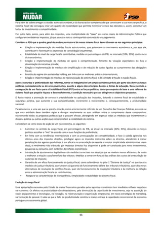 Para além de sobrecarregar o cidadão acima do aceitável, e da burocracia e complexidade que constituem a sua marca específica, o
sistema fiscal não conseguiu criar um quadro de estabilidade que permita minimizar o risco das decisões e, assim, constituir um
factor de investimento e competitividade.

Por outro lado, existe, para além dos impostos, uma multiplicidade de “taxas” aos vários níveis da Administração Pública que
configuram verdadeiros impostos, já que pouco se nota a contrapartida concreta do seu pagamento.

Considera o PSD que o quadro geral de mudança estrutural do nosso sistema fiscal deverá basear-se nos seguintes princípios:

        Criação e implementação de medidas fiscais estruturantes, que potenciem o crescimento económico e, por essa via,
         contribuam e favoreçam os objectivos de consolidação orçamental;
        Estabilidade do nível da carga fiscal e contributiva, medida em percentagem do PIB, no intervalo [33%; 35%], conforme o
         ciclo económico;
        Criação e implementação de medidas de apoio à competitividade, fomento da vocação exportadora do País e
         dinamização da iniciativa privada;
        Criação e implementação de medidas de simplificação e de redução de custos ligados ao cumprimento das obrigações
         fiscais;
        Revisão do regime das sociedades holding, em linha com as melhores práticas internacionais;
        Criação e implementação de medidas de racionalização do sistema fiscal e de combate à fraude e evasão fiscais.

Dada a natureza e profundidade das reformas, torna-se indispensável um amplo consenso prévio por parte das diversas forças
políticas, nomeadamente as do arco governativo, quanto a alguns dos princípios básicos e linhas de actuação. Nesse sentido, a
consagração de um Pacto para a Estabilidade Fiscal (PEF) entre as forças políticas, como pressuposto de base a uma reforma do
sistema fiscal que propicie riqueza e desenvolvimento, é condição necessária para se atingirem os objectivos propostos.

O Pacto visaria a promoção de certeza e previsibilidade na aplicação dos impostos, dotando o sistema fiscal de estabilidade e
segurança jurídica, que aumente a sua competitividade, incremente o investimento e, consequentemente, a produtividade
nacional.

Paralelamente, e uma vez que se prevê a criação, como anteriormente referido, de um Conselho das Finanças Públicas, entende-se
que esta entidade deve também vigiar e divulgar amplamente as suas análises sobre o cumprimento desse compromisso,
escrutinando todas as propostas políticas que o possam afectar, abrangendo em especial todas as medidas que incrementem a
despesa pública ou outras acções que comprometam a estabilidade do sistema.

Consideram-se como eixos de acção de um novo sistema, os seguintes:

        Caminhar no sentido da carga fiscal, em percentagem do PIB, se situar no intervalo [33%; 35%], deixando às forças
         políticas escolher o “mix” de acordo com as suas funções de preferência;
        Em linha com as tendências internacionais e com as preocupações de competitividade, e face à subida agressiva nos
         últimos anos dos impostos directos, privilegiar agora os impostos indirectos sobre os directos, atendendo à menor
         penalização dos agentes produtivos, à sua eficácia na arrecadação de receita e à maior simplicidade administrativa. Além
         disso, o rendimento não tributado por impostos directos fica disponível e pode ser canalizado para novo investimento,
         poupança ou consumo, com evidentes benefícios económicos;
        Introdução de ajustamentos legislativos e de medidas correctivas nos serviços que se revelem menos eficientes, de modo
         a melhorar a relação custo/benefício dos tributos. Medidas a tomar em função das análises dos custos de arrecadação de
         cada tipo de imposto;
        Garantia de um eficaz funcionamento da justiça fiscal, como salientámos no pilar 1 “Sistema de Justiça” no que toca às
         medidas de justiça tributária, quer através da garantia de funcionamento célere dos tribunais tributários, quer dos meios
         alternativos de resolução de conflitos fiscais, quer do funcionamento da inspecção tributária e da melhoria da relação
         entre a administração fiscal e os contribuintes;
         Assegurar as características de transparência, simplicidade e estabilidade do sistema fiscal.

Evolução da carga fiscal

Uma apropriação excessiva pelo Estado de meios financeiros gerados pelos agentes económicos tem imediatos reflexos negativos
na economia. Os efeitos na produtividade são devastadores, pela diminuição da capacidade de investimento, seja na aquisição de
novos equipamentos e tecnologias, na inovação, na reestruturação e organização empresarial, em novas estratégias de marketing,
na formação do pessoal. E sabe-se que a falta de produtividade constitui o maior entrave à capacidade concorrencial da economia
portuguesa na economia global.




                                                               45
 
