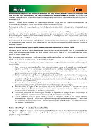 Existe abundância de evidências que demonstram, à saciedade, que níveis elevados de despesa pública e da consequente carga
fiscal potenciam, não o desenvolvimento, mas o decréscimo do produto, o desemprego e a crise económica. Ao contrário, uma
fiscalidade adequada constitui um elemento fundamental de captação do investimento, criação de emprego, desenvolvimento e
estabilidade social.

A justiça e a equidade têm de andar a par com o pragmatismo, de forma a premiar quem mais trabalha, quem empreende e cria
empresas e gera emprego, quem investe e quem deseja residir e criar riqueza em Portugal.

Por isso a carga fiscal terá de evoluir no quadro de referência já anteriormente definido em articulação com a evolução da despesa
pública.

No entanto, e tendo em atenção os constrangimentos actualmente existentes nas Finanças Públicas, tal gradualismo deve ser
assumido, ano a ano, de forma prudente e num compromisso que possa assegurar simultaneamente as necessidades do
financiamento público e o desejável desenvolvimento da economia e da iniciativa privada. Pois é aí que radicam as actividades
produtivas, a inovação e a produção de riqueza.

O estabelecimento de um nível máximo de tributação terá impacto relevante no nível de despesa pública admissível. Contudo, a
sua implementação poderá, no médio prazo, permitir até uma arrecadação maior de impostos, por via do estímulo conferido à
actividade económica.

Promoção da competitividade, fomento da vocação exportadora do País e dinamização da iniciativa privada.

Como, aliás, já ficou referido, os efeitos da elevada carga fiscal repercutem-se na produtividade e, assim, na competitividade. No
ranking anual de competitividade publicado pelo World Economic Forum, Portugal surge em 76.º lugar (numa lista de 139 países)
quanto ao impacto da carga fiscal.

Estes números são, por si, reveladores, e impõem a tomada de medidas na esfera fiscal, mas que terão que ser incorporadas num
esforço a vários níveis, de forma a promover a competitividade de Portugal.

Há assim que implementar na área fiscal, a médio prazo e no quadro das limitações actuais, um conjunto de medidas de apoio à
competitividade:

        Rever o conjunto de incentivos e benefícios fiscais existentes, muitos carecendo de clareza ou de coerência e lógica de
         objectivos, formulando novas orientações que sejam alinhadas com as prioridades estratégicas da política económica;
        Rever o actual limite legal à dedução de benefícios fiscais em sede de IRC (actualmente em 90% da matéria colectável), o
         que se revela extremamente restritivo face ao novo conjunto de incentivos;
        Criar um novo incentivo à actividade exportadora e, em geral, às actividades que produzem bens transaccionáveis,
         através de uma redução do IRC proporcional à actividade exportadora desenvolvida pelas empresas para fora do espaço
         comunitário, em função do respectivo valor acrescentado nacional; trata-se um incentivo potenciador da diversificação
         de mercados fora da união europeia;
        Racionalização da actual estrutura de “tributação autónoma”, visando uma discriminação positiva das empresas com
         grande componente exportadora, particularmente no tratamento das despesas de representação;
        Renovar incentivos às regiões do País com maiores dificuldades. Atendendo à existência de infra-estruturas que as
         aproximam do resto do País, o que se mostra necessário é fixar as populações nesses locais, e tal poderá acontecer
         através de incentivos semelhantes aos descritos no ponto anterior;
        Direccionar a generalidade dos incentivos para actividades de exportação, de produção de bens transaccionáveis e
         turísticas, agilizando os procedimentos necessários à aprovação dos contratos com investidores;
        Criar um balcão fiscal único para grandes empresas, nacionais ou estrangeiras, sediadas no País e para as entidades
         estrangeiras que se disponham a investir valores significativos, exemplificativamente valores superiores a € 5.000.000, no
         qual poderão incluir os serviços necessários à constituição de sociedades, registo de marcas e as questões relacionadas
         com impostos e segurança social.


Medidas de Simplificação e de Redução de Custos na Fiscalidade

A simplificação e redução de custos são medidas necessárias, como forma de tornar mais amigável o relacionamento do cidadão
com o fisco, e também de impedir que uma parte significativa das receitas seja consumida pelo próprio sistema. Neste contexto,
propõem-se as seguintes medidas:




                                                               46
 