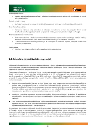 Simplificação do sistema

        Assegurar a simplificação do sistema fiscal e reduzir os custos de cumprimento, assegurando a estabilidade do mesmo
         após essas alterações;

Combate à fraude e evasão

        Aperfeiçoar e aprofundar as medidas de combate à fraude e evasão fiscais, quer a nível nacional quer internacional;

Busca das melhores práticas

        Promover a análise de outras alternativas de tributação, nomeadamente ao nível dos designados “Green Taxes”,
         identificando as melhores práticas na União Europeia nesta matéria, para eventual implementação em Portugal;

Racionalização das taxas e emolumentos

        Efectuar o levantamento e efectivar a racionalização das diversas taxas e emolumentos cobrados por entidades públicas,
         atendendo ao impacto negativo que as mesmas provocam na prossecução das actividades económicas.
        É uma medida necessária no esforço de redução de custos para os cidadãos e empresas, obrigando a uma maior
         racionalização de estruturas.

Parafiscalidade
         Reavaliar o novo código contributivo de forma a adequá-lo à actual conjuntura.




2.4. Estimular a competitividade empresarial.

O modelo de crescimento histórico de Portugal, baseado no estímulo à procura interna e no endividamento externo, está esgotado.
De forma a crescer, Portugal tem uma necessidade imperiosa de alavancar o crescimento externo e, portanto, incrementar a sua
capacidade de exportar (e substituir importações).

Para conseguir tal crescimento é fundamental inverter a tendência de queda de competitividade a que temos assistido na última
década – o incremento do custo laboral por unidade produzida foi de 35% em Portugal, um valor substancialmente superior
quando comparado com a Espanha (27%), e França (19%) e, sobretudo, a Alemanha (0%). Esta perda de competitividade implicou
uma perda de quota de Portugal nas importações mundiais, de 0,43% em 2001 para 0,33% em 2009 e tem um conjunto de causas
raiz bem identificadas:

   A subida dos custos salariais (3,7% ao ano na última década) muito acima dos aumentos de produtividade (apenas 0,9% ao
    ano), por acção conjunta de ineficiências no mercado laboral e da capacidade dos sectores não transaccionáveis e públicos
    absorverem as ditas ineficiências (transmitindo-as aos consumidores e contribuintes), e provocando a migração de recursos
    (“crowding out”) dos sectores transaccionáveis – que observaram uma redução de 5% do emprego – para os sectores não
    transaccionáveis – que obtiveram um incremento do emprego na ordem dos 17%;

   Ineficiências a montante dos mesmos sectores transaccionáveis decorrentes dos custos e da ausência de qualidade da
    prestação pública (por exemplo, em áreas críticas como a educação, o licenciamento e a justiça), ou mesmo privada (sectores
    regulados);

   E, por último, debilidades no tecido empresarial transaccionável decorrentes da interacção histórica das situações anteriores,
    resultando na prática num tecido empresarial relativamente descapitalizado, fragmentado, centrado em actividades de menor
    valor e pouco propenso à inovação e internacionalização.

A resolução dos dois primeiros problemas é, sem dúvida, uma condição sine qua non da resolução da equação da competitividade
de Portugal e remete, no essencial, para um conjunto de áreas de actuação abordadas noutros pilares deste programa e que
incluem: a) a modernização das leis laborais e de protecção social, b) a reforma do sector público com vista a aumentar a eficiência
e a qualidade da prestação de serviços essenciais à actividade empresarial (por exemplo, na área da justiça) e c) a melhoria da
regulação e concorrência em sectores domésticos também essenciais (por exemplo, na área energética).




                                                                48
 