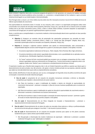 Neste contexto o objectivo deste pilar no presente programa de governo é o de apresentar um conjunto de medidas orientadas
para a resolução do terceiro problema acima enunciado, i.e., a aumentar a competitividade do País mediante o apoio ao tecido
empresarial português na sua modernização e internacionalização.

Para Portugal voltar a crescer a um ritmo médio anual da ordem dos 3% é necessário encontrar mais de 50 mil milhões de Euros de
VAB em oportunidades de crescimento.

Esta oportunidade de crescimento existe. O mundo, no seu conjunto, está a crescer e as exportações portuguesas estão muito
concentradas num conjunto de mercados restrito (Espanha, Alemanha, França, etc.), que não são nem os maiores (como os Estados
Unidos) nem os de maior crescimento (como a China, a Índia e o Brasil). Neste contexto, é possível catapultar as exportações e
crescimento de Portugal para um patamar significativamente superior ao actual.

Assim, o caminho para a competitividade e o crescimento mediante a internacionalização deverá estar suportado em duas avenidas
complementares:

      Objectivo 1: Assegurar um aumento claro da penetração das exportações portuguesas nos mercados de maior
         dimensão (Estados Unidos), crescimento (China e Índia) e no “mundo que fala português” (Angola, Brasil, etc),
         mantendo a penetração actual nos mercados core (Espanha, Alemanha, França, etc);

      Objectivo 2: Conseguir o objectivo anterior mediante uma aposta na internacionalização, valor acrescentado e
         competitividade daqueles sectores onde Portugal tem ou pode ter uma base para competir a nível global, incluindo:

               –    Os sectores exportadores tradicionais do País (p.ex., Têxtil, Calçado, Fileira Florestal, Mar e Agro-alimentar);

               –    Os sectores domésticos onde existem capacidades demonstradas e com a possibilidade de ser aplicadas noutros
                    mercados (p.ex., Distribuição, Engenharia, Construção);

               –    Os “novos” sectores de forte crescimento global que encaixem com as vantagens comparativas do País e onde
                    existam capacidades ainda que embrionárias em Portugal (p.ex., Turismo direccionado ao segmento sénior e de
                    negócios, Saúde como “destino” para o tratamento e acompanhamento de doenças crónicas).

É importante ressaltar que a filosofia deste programa não é a de um Estado-Empresário que define as apostas que devem guiar o
desenvolvimento do sector privado, mas, tão somente, a de apoiar a mesma iniciativa privada nas suas apostas, sabendo à partida
que caberá ao mercado determinar quais serão os empreendimentos vencedores.

Neste sentido, identificamos 4 eixos de acção que, por sua vez, se desagregam em 8 grandes áreas de política económica de apoio
à renovação e crescimento do tecido industrial português:

         Eixo de acção 1: Lançamento de um conjunto de actuações transversais orientadas a eliminar as distorções
            competitivas que impedem o desenvolvimento do sector externo:

           –       1.1: Plano de incentivos e apoio à mobilização do trabalho e talento em direcção às oportunidades de
                   crescimento internacional – promover o emprego e o fluxo de recursos humanos qualificados para os sectores de
                   exportação;

           –       1.2: Plano de incentivos e apoio à mobilização do capital em direcção às oportunidades de crescimento externo –
                   direccionar e aumentar o investimento nos sectores internacionais;

           –       1.3: Plano de incentivos e apoio à reestruturação e renovação do tecido empresarial nacional – promover o ganho
                   de escala no tecido empresarial que permita competir a nível global;

        Eixo de acção 2: Desenvolvimento de um Plano Integrado de Inovação e Empreendorismo – promover o
         rejuvenescimento do tecido empresarial Português;

        Eixo de acção 3: Desenvolvimento de um plano de acção nos mercados chave externos e reforço e profissionalização
         das estruturas de execução para assegurar o seu êxito – ir de encontro à procura latente;

        Eixo de acção 4: Desenvolvimento de um conjunto de actuações sectoriais para apoiar os três pilares sectoriais
         fundamentais para a captura destas oportunidades externas:

           –       4.1: Recuperação e dinamização dos clusters tradicionais de exportação – diferenciar e promover o produto
                   tradicional Português ou seja “sofisticação na tradição”;



                                                                    49
 