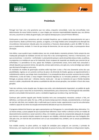 Preâmbulo


Portugal vive hoje uma crise gravíssima que nos coloca, enquanto comunidade, numa das encruzilhadas mais
determinantes da nossa história recente, e a que chegou por exclusiva responsabilidade daqueles que, nos últimos
seis anos, assumiram as rédeas da governação, com especial destaque para o actual Primeiro-Ministro.

Continuamos a ouvir dizer, porventura até com inusitada frequência, que o modelo de desenvolvimento em que o
actual Governo, desde a primeira hora, apostou, se esgotou, e em larga medida como consequência da alteração das
circunstâncias internacionais induzida pela crise económica e financeira desencadeada a partir de 2008. Tal não é,
pura e simplesmente, verdade. E é mais do que tempo de desmontar, de uma vez por todas, os pressupostos dessa
afirmação.

Com efeito, o que sucede é que o modelo esteve, isso sim, errado desde o momento primeiro. Partiu sempre de uma
inadequada percepção da realidade concreta do nosso País e dos constrangimentos, internos e internacionais, com
que se encontrava – e encontra – confrontado. E, precisamente porque o ponto de partida estava errado, as políticas,
os programas e as medidas em que se foi traduzindo, foram incapazes de responder aos desafios que careciam de ser
enfrentados. E a persistência no erro, apesar dos múltiplos e permanentes avisos, torna ainda mais censurável a
atitude daqueles que quiseram teimar, dia após dia, semana após semana, ano após ano, numa estratégia que sabiam
que não levaria Portugal ao rumo certo.
Os resultados do modelo de governação socialista estão hoje bem à vista: o País vive claramente acima das suas
possibilidades; registou-se um aumento contínuo do peso e da dimensão do Estado; agravou-se exponencialmente o
endividamento externo, que atinge níveis insustentáveis. E as consequências desse acumular sucessivo de erros estão,
infelizmente, à vista de todos: a nossa imagem internacional degradou-se. os mercados perderam a confiança em
Portugal, as pessoas vivem pior – diríamos mesmo, muito pior – do que no momento em que o Partido Socialista
assumiu o poder, prejudicando não apenas a qualidade de vida das actuais gerações, mas também o futuro das novas
gerações.

Tudo isto culminou numa situação que, há alguns anos atrás, seria absolutamente impensável: um pedido de ajuda
externa, sem a qual o nosso País se encaminharia, inelutavelmente, para a bancarrota. Um Portugal de mão estendida
perante a comunidade internacional é, assim, o verdadeiro legado que nos deixa o Eng. José Sócrates.

Continuar pelo caminho seguido pelo Partido Socialista teria uma consequência necessária: conduzir o País, em
definitivo, a um beco sem saída. Por isso, o PSD, ao mesmo tempo que tem criticado, consistentemente, o muito que
de mal tem sido feito, tem também dito e reafirmado que é preciso mudar urgentemente e que há uma alternativa
credível e capaz de nos retirar da situação extremamente delicada em que nos encontramos.

O programa eleitoral de Governo que agora apresentamos aos Portugueses é a concretização dessa alternativa. E é,
ao mesmo tempo, a prova palpável de que é possível fazer diferente e fazer melhor e oferecer ao País um modelo de
desenvolvimento económico e social coerente e eficaz. Um modelo que parte da compreensão adequada da situação
que vivemos e que aponta soluções capazes de assegurar aos cidadãos, sobretudo àqueles que mais fustigados têm
sido pela crise, um nível de vida consentâneo com as suas necessidades mas, também, com as actuais possibilidades
de Portugal.

Esse modelo assenta, no plano político, na criação de condições para assegurar, em concreto, o primado da
Democracia, com respeito pelo valor central da dignidade da pessoa humana, dele retirando as indispensáveis ilações,



                                                         5
 