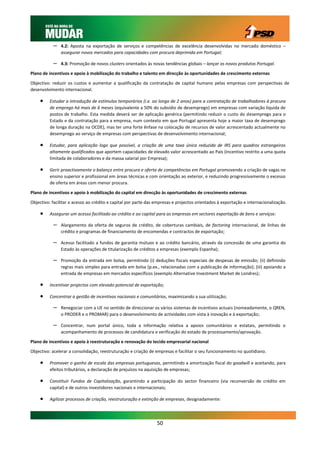 –   4.2: Aposta na exportação de serviços e competências de excelência desenvolvidas no mercado doméstico –
               assegurar novos mercados para capacidades com procura deprimida em Portugal;

           –   4.3: Promoção de novos clusters orientados às novas tendências globais – lançar os novos produtos Portugal.

Plano de incentivos e apoio à mobilização do trabalho e talento em direcção às oportunidades de crescimento externas

Objectivo: reduzir os custos e aumentar a qualificação da contratação de capital humano pelas empresas com perspectivas de
desenvolvimento internacional.

        Estudar a introdução de estímulos temporários (i.e. ao longo de 2 anos) para a contratação de trabalhadores à procura
         de emprego há mais de 6 meses (equivalente a 50% do subsídio de desemprego) em empresas com variação líquida de
         postos de trabalho. Esta medida deverá ser de aplicação genérica (permitindo reduzir o custo do desemprego para o
         Estado e da contratação para a empresa, num contexto em que Portugal apresenta hoje a maior taxa de desemprego
         de longa duração na OCDE), mas ter uma forte ênfase na colocação de recursos de valor acrescentado actualmente no
         desemprego ao serviço de empresas com perspectivas de desenvolvimento internacional;

        Estudar, para aplicação logo que possível, a criação de uma taxa única reduzida de IRS para quadros estrangeiros
         altamente qualificados que aportem capacidades de elevado valor acrescentado ao País (incentivo restrito a uma quota
         limitada de colaboradores e da massa salarial por Empresa);

        Gerir proactivamente o balanço entre procura e oferta de competências em Portugal promovendo a criação de vagas no
         ensino superior e profissional em áreas técnicas e com orientação ao exterior, e reduzindo progressivamente o excesso
         de oferta em áreas com menor procura.

Plano de incentivos e apoio à mobilização do capital em direcção às oportunidades de crescimento externas

Objectivo: facilitar o acesso ao crédito e capital por parte das empresas e projectos orientados à exportação e internacionalização.

        Assegurar um acesso facilitado ao crédito e ao capital para as empresas em sectores exportação de bens e serviços:

           –   Alargamento da oferta de seguros de crédito, de coberturas cambiais, de factoring internacional, de linhas de
               crédito e programas de financiamento de encomendas e contractos de exportação;

           –   Acesso facilitado a fundos de garantia mútuos e ao crédito bancário, através da concessão de uma garantia do
               Estado às operações de titularização de créditos a empresas (exemplo Espanha);

           –   Promoção da entrada em bolsa, permitindo (i) deduções fiscais especiais de despesas de emissão; (ii) definindo
               regras mais simples para entrada em bolsa (p.ex., relacionadas com a publicação de informação); (iii) apoiando a
               entrada de empresas em mercados específicos (exemplo Alternative Investment Market de Londres);

        Incentivar projectos com elevado potencial de exportação;

        Concentrar a gestão de incentivos nacionais e comunitários, maximizando a sua utilização;

           –   Renegociar com a UE no sentido de direccionar os vários sistemas de incentivos actuais (nomeadamente, o QREN,
               o PRODER e o PROMAR) para o desenvolvimento de actividades com vista à inovação e à exportação;

           –   Concentrar, num portal único, toda a informação relativa a apoios comunitários e estatais, permitindo o
               acompanhamento de processos de candidatura e verificação do estado de processamento/aprovação.

Plano de incentivos e apoio à reestruturação e renovação do tecido empresarial nacional

Objectivo: acelerar a consolidação, reestruturação e criação de empresas e facilitar o seu funcionamento no quotidiano.

        Promover o ganho de escala das empresas portuguesas, permitindo a amortização fiscal do goodwill e aceitando, para
         efeitos tributários, a declaração de prejuízos na aquisição de empresas;

        Constituir Fundos de Capitalização, garantindo a participação do sector financeiro (via reconversão de crédito em
         capital) e de outros investidores nacionais e internacionais;

        Agilizar processos de criação, reestruturação e extinção de empresas, designadamente:




                                                                 50
 