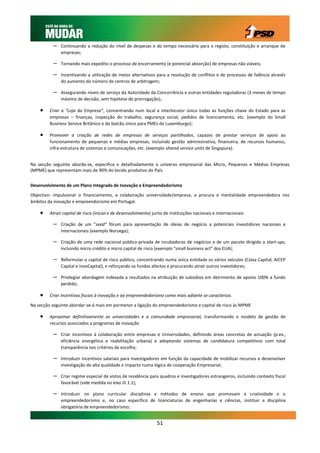 –   Continuando a redução do nível de despesas e do tempo necessário para o registo, constituição e arranque de
              empresas;

          –   Tornando mais expedito o processo de encerramento (e potencial absorção) de empresas não viáveis;

          –   Incentivando a utilização de meios alternativos para a resolução de conflitos e de processos de falência através
              do aumento do número de centros de arbitragem;

          –   Assegurando níveis de serviço da Autoridade da Concorrência e outras entidades reguladoras (3 meses de tempo
              máximo de decisão, sem hipótese de prorrogação);

        Criar a “Loja da Empresa”, concentrando num local e interlocutor único todas as funções chave do Estado para as
         empresas – finanças, inspecção do trabalho, segurança social, pedidos de licenciamento, etc. (exemplo do Small
         Business Service Britânico e do balcão único para PMEs do Luxemburgo);

        Promover a criação de redes de empresas de serviços partilhados, capazes de prestar serviços de apoio ao
         funcionamento de pequenas e médias empresas, incluindo gestão administrativa, financeira, de recursos humanos,
         infra-estrutura de sistemas e comunicações, etc. (exemplo shared service units de Singapura).


Na secção seguinte aborda-se, especifica e detalhadamente o universo empresarial das Micro, Pequenas e Médias Empresas
(MPME) que representam mais de 90% do tecido produtivo do País.


Desenvolvimento de um Plano Integrado de Inovação e Empreendedorismo

Objectivo: impulsionar o financiamento, a colaboração universidade/empresa, a procura e mentalidade empreendedora nos
âmbitos da inovação e empreendorismo em Portugal.

        Atrair capital de risco (inicial e de desenvolvimento) junto de instituições nacionais e internacionais

          –   Criação de um “seed” fórum para apresentação de ideias de negócio a potenciais investidores nacionais e
              internacionais (exemplo Noruega);

          –   Criação de uma rede nacional público-privada de incubadoras de negócios e de um pacote dirigido a start-ups,
              incluindo micro crédito e micro capital de risco (exemplo “small business act” dos EUA);

          –   Reformular o capital de risco público, concentrando numa única entidade os vários veículos (Caixa Capital, AICEP
              Capital e InovCapital), e reforçando os fundos afectos e procurando atrair outros investidores;

          –   Privilegiar abordagem indexada a resultados na atribuição de subsídios em detrimento de apoios 100% a fundo
              perdido;

        Criar incentivos fiscais à inovação e ao empreendedorismo como mais adiante se caracteriza.

Na secção seguinte abordar-se-á mais em pormenor a ligação do empreendedorismo e capital de risco às MPME

        Aproximar definitivamente as universidades e a comunidade empresarial, transformando o modelo de gestão de
         recursos associados a programas de inovação

          –   Criar incentivos à colaboração entre empresas e Universidades, definindo áreas concretas de actuação (p.ex.,
              eficiência energética e reabilitação urbana) e adoptando sistemas de candidatura competitivos com total
              transparência nos critérios de escolha;

          –   Introduzir incentivos salariais para investigadores em função da capacidade de mobilizar recursos e desenvolver
              investigação de alta qualidade e impacto numa lógica de cooperação Empresarial;

          –   Criar regime especial de vistos de residência para quadros e investigadores estrangeiros, incluindo contexto fiscal
              favorável (vide medida no eixo III.1.1);

          –   Introduzir no plano curricular disciplinas e métodos de ensino que promovam a criatividade e o
              empreendedorismo e, no caso específico de licenciaturas de engenharias e ciências, instituir a disciplina
              obrigatória de empreendedorismo;


                                                                 51
 