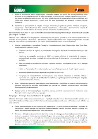     Utilizar o “procurement” público para promover a inovação, alocando uma parcela dos orçamentos públicos e dos
         processos de contratação ao estímulo de novas soluções que garantam, a prazo, processos mais eficientes e eficazes e
         que possam ser adoptados posteriormente pelo sector privado (exemplo do programa Norte-Americano SBIR que gera
         1.800 novos produtos anualmente, a maior parte dos quais desenvolvidos por pequenas e médias empresas
         inovadoras)

        Impulsionar o "procurement" de soluções e serviços inovadores por parte das grandes empresas portuguesas,
         assegurando a informação sobre a oferta existente e incentivando a compra e/ou o desenvolvimento conjunto de
         soluções com elevado potencial de mercado, mediante mecanismos de co-financiamento

Desenvolvimento de um plano de acção nos mercados externos chave e reforço e profissionalização das estruturas de execução
para assegurar o seu êxito

Objectivo: suprir o deficit de escala das pequenas e médias empresas portuguesas, apoiando-as no seu acesso a oportunidades nos
mercados de maior potencial, e desenvolver o IDE, tornando a "Diplomacia Económica" numa das principais prioridades do Estado
Português como também vai ser enfatizado no pilar externo “Política Externa ao Serviço do Desenvolvimento”.

        Reforçar a proactividade e a promoção de Portugal em 8 mercados externos chave (Estados Unidos, Brasil, China, Índia,
         Angola, Alemanha, Espanha e França)

           –   Estabelecer um “plano de negócio” de promoção das exportações e atracção de investimento externo para cada
               mercado;

           –   Transformar as delegações comerciais da AICEP em veículos efectivos de dinamização de negócios –
               profissionalização acrescida, introdução de métricas objectivas de desempenho e remuneração orientada a
               resultados;

           –   Reforçar a orientação da diplomacia Portuguesa à vertente económica em coordenação com o AICEP (exemplo
               Reino Unido);

           –   Instituir um “Advisory board” em cada mercado, i.e, um conselho de assessores de elevado impacto e acesso;

           –   Desenvolver redes de promotores de apoio ao intercâmbio Portugal – País;

           –   Criar grupos de acompanhamento em Portugal para cada mercado, integrando as entidades públicas e
               empresariais com o objectivo de identificar barreiras e formular sugestões para implementação pelas delegações
               e promover o respectivo mercado;

        Criar o “Passaporte à Exportação” para facilitar o acesso das empresas a especialistas em comércio internacional e nos
         mercados prioritários (lei, processos, oportunidades), em parceria com a banca e outras instituições interessadas
         (exemplo do UK Trade & Investment);

        Reforçar serviço de “one stop-shop” para investidores externos, garantindo o acompanhamento efectivo nas várias
         fases: pré-investimento, investimento e operação.

Recuperação e dinamização dos clusters tradicionais de exportação

Objectivo: desenvolver as infra-estruturas essenciais para a exportação e trabalhar com as diferentes associações sectoriais para o
desenvolvimento das estratégias de desenvolvimento respectivas e a aplicação consentânea das políticas transversais definidas nos
eixos anteriores.

        Tornar mais competitivas as infra-estruturas para a exportação (i.e. portos, transporte intermodal e ferroviário de
         mercadorias) e alianças logísticas com operações globais (por exemplo, Flandres, Singapura, Mercosul e Panamá) para
         agilizar processos de exportação e reduzir custos operacionais;

        Promover a definição ou desenvolvimento das linhas mestras da estratégia de diferenciação e desenvolvimento dos
         sectores transaccionais tradicionais, no sentido de reforçar o valor acrescentado nacional (subida na cadeia de valor) e
         a competitividade externa na penetração nos mercados com elevado potencial de crescimento, além da execução de
         programas específicos para as empresas com potencial de crescimento; o desenvolvimento da penetração nos
         mercados internacionais em rede (cooperação entre empresas complementares); execução de programas específicos
         para as empresas com potencial de crescimento.



                                                               52
 