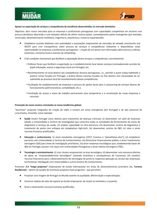Aposta na exportação de serviços e competências de excelência desenvolvidas no mercado doméstico

Objectivo: abrir novos mercados para as empresas e profissionais portugueses com capacidades competitivas em sectores com
procura doméstica deprimida e com elevados deficits de oferta noutros países, nomeadamente países emergentes (por exemplo,
construção, desenvolvimento imobiliário, engenharia, arquitectura, comercio especializado).

        Estabelecer acordos bilaterais com autoridades e associações empresariais de mercados de elevado crescimento (via
         AICEP) para criar transparência sobre procura de serviços e competências relevantes e disponibilizar essas
         oportunidades as empresas e profissionais portugueses – criação de um portal com informação sobre procura e ofertas
         existentes, contactos locais e eventos de networking;

        Criar condições transversais que facilitem a exportação destes serviços e competências, concretamente:

          – Políticas fiscais que facilitem a exportação ou o estabelecimento local destes serviços (nomeadamente acordos de
              dupla tributação, acesso a segurança social em Portugal), etc;

          – Reconhecimento no local destino das competências técnicas portuguesas, i.e., permitir a quem esteja habilitado a
              praticar certas funções em Portugal, a prática dessas mesmas funções no País destino sem necessidade de ser
              submetido ao processo local de reconhecimento dessas competências;

          – Facilitação do estabelecimento de empresas e procura de apoios locais para o outsourcing de serviços básicos de
              funcionamento (administrativos, contabilidade, etc.);

          – Facilitação do acesso a vistos de trabalho permanente e/ou temporários e à constituição de novas empresas e
              sucursais.


Promoção de novos clusters orientados às novas tendências globais

“Acarinhar” projectos integrados de criação de redes e clusters em áreas emergentes (em Portugal) e de alto potencial de
crescimento, incluindo, como exemplo.

        Saúde (incluir Portugal como destino para tratamento de doenças crónicas): (i) desenvolver um pólo de empresas
         (aliado a Universidades e Centros de Investigação) que concentre todas as actividades de fornecimento de meios de
         diagnóstico e serviços de saúde; (ii) ampliar capacidade na infra-estrutura; (iii) desenvolver centros de diagnóstico e
         tratamento de ponta com enfoque em terapêuticas high-tech; (iv) desenvolver centros de I&D; (v) reter e atrair
         recursos humanos qualificados;

        Educação e conhecimento: (i) atrair estudantes estrangeiros (CPLP, Erasmus e “paísesPaíses-alvo”); (ii) estabelecer
         parcerias com Universidades e Centros de Conhecimentos; (iii) direccionar financiamento público e atrair investimento
         estrangeiro (IDE) para áreas de investigação prioritárias; (iv) atrair empresas tecnológicas que, estabelecendo bases de
         I&D em Portugal, possam criar laços com Universidades Portuguesas e atrair talento estrangeiro (TDE);

        Tecnologia e entretenimento: (i) criar clusters empresariais na área tecnológica; (ii) desenvolver uma estrutura efectiva
         de apoio ao “empreendedorismo tecnológico” (revendo incentivos e consequências de insucesso); (iii) canalizar
         recursos financeiros para o desenvolvimento de tecnologias de ponta (e respectiva aplicação ao serviço das empresas);
         (iv) fomentar interligação com Universidades e outros Centros de Conhecimento.

Promover 2-3 “mega projectos” empresariais de escala internacional em áreas de desenvolvimento prioritário (ex, Turismo
Residencial) – dentro do quadro de incentivos proposto neste programa – que permitam:

        Projectar uma imagem de Portugal no Mundo assente na qualidade, diferenciação e especialização;

        Construir cadeias de valor de suporte ao tecido empresarial do cluster (a montante e a jusante);

        Atrair e desenvolver recursos humanos qualificados.




                                                               53
 